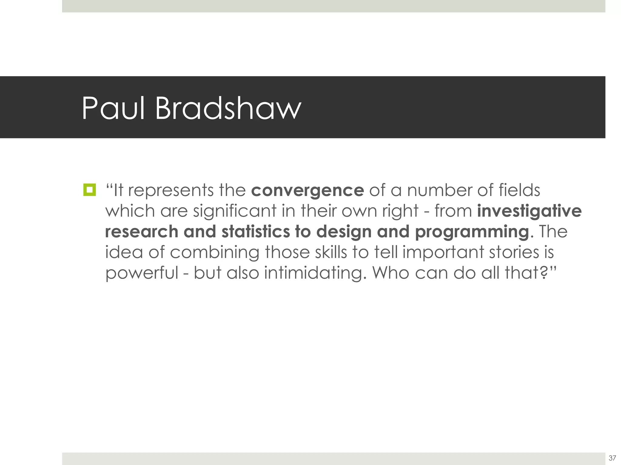 Paul Bradshaw
37
 “It represents the convergence of a number of fields
which are significant in their own right - from investigative
research and statistics to design and programming. The
idea of combining those skills to tell important stories is
powerful - but also intimidating. Who can do all that?”
 