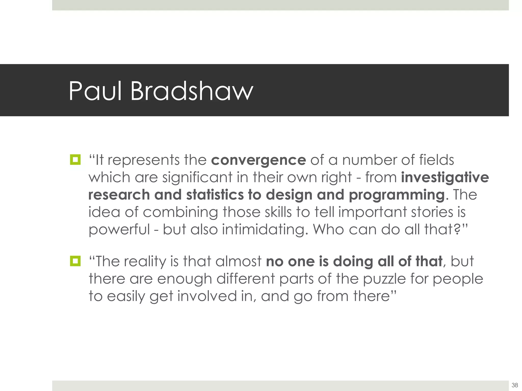 Paul Bradshaw
38
 “It represents the convergence of a number of fields
which are significant in their own right - from investigative
research and statistics to design and programming. The
idea of combining those skills to tell important stories is
powerful - but also intimidating. Who can do all that?”
 “The reality is that almost no one is doing all of that, but
there are enough different parts of the puzzle for people
to easily get involved in, and go from there”
 