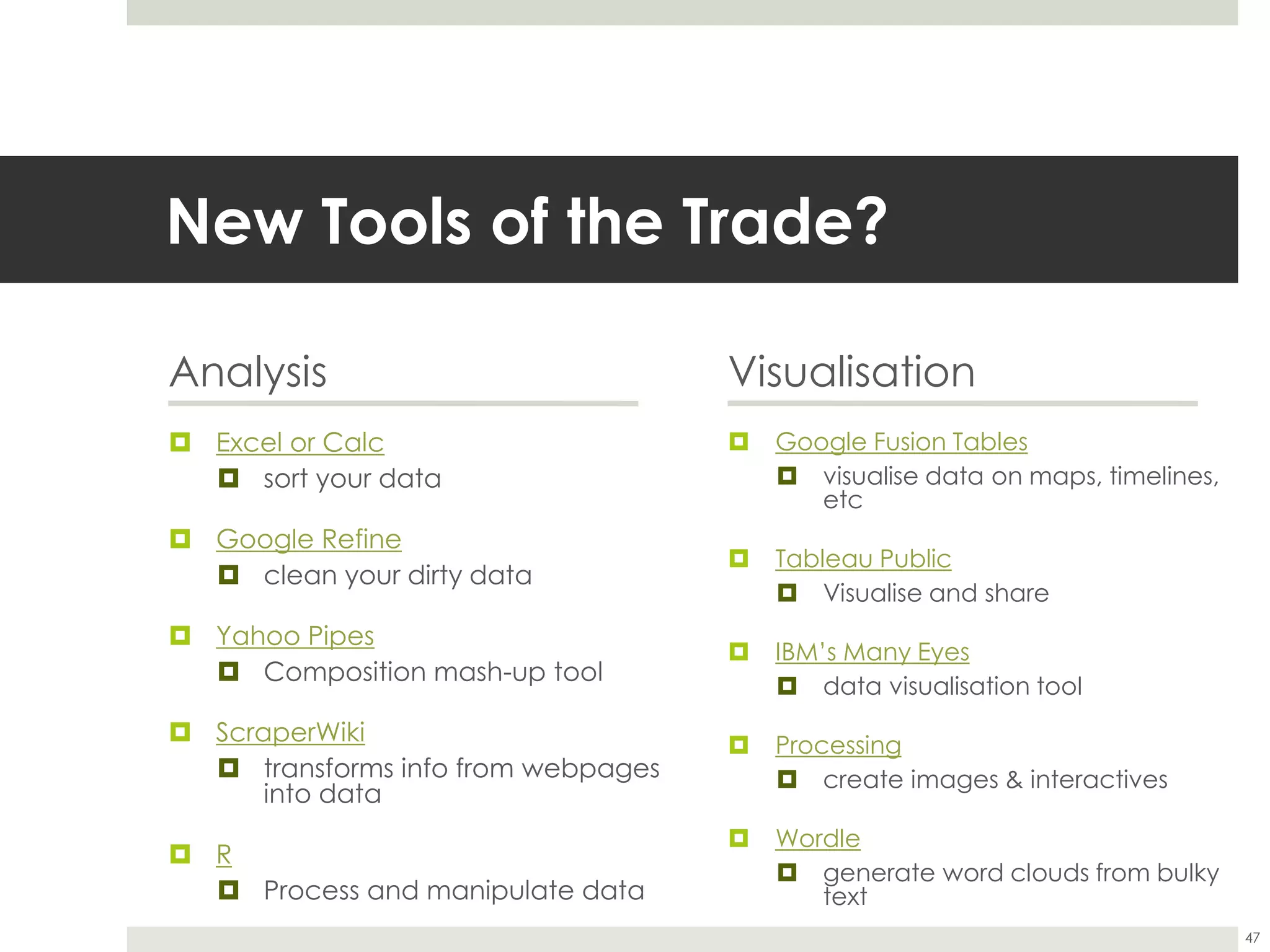 New Tools of the Trade?
Analysis
 Excel or Calc
 sort your data
 Google Refine
 clean your dirty data
 Yahoo Pipes
 Composition mash-up tool
 ScraperWiki
 transforms info from webpages
into data
 R
 Process and manipulate data
Visualisation
 Google Fusion Tables
 visualise data on maps, timelines,
etc
 Tableau Public
 Visualise and share
 IBM’s Many Eyes
 data visualisation tool
 Processing
 create images & interactives
 Wordle
 generate word clouds from bulky
text
47
 