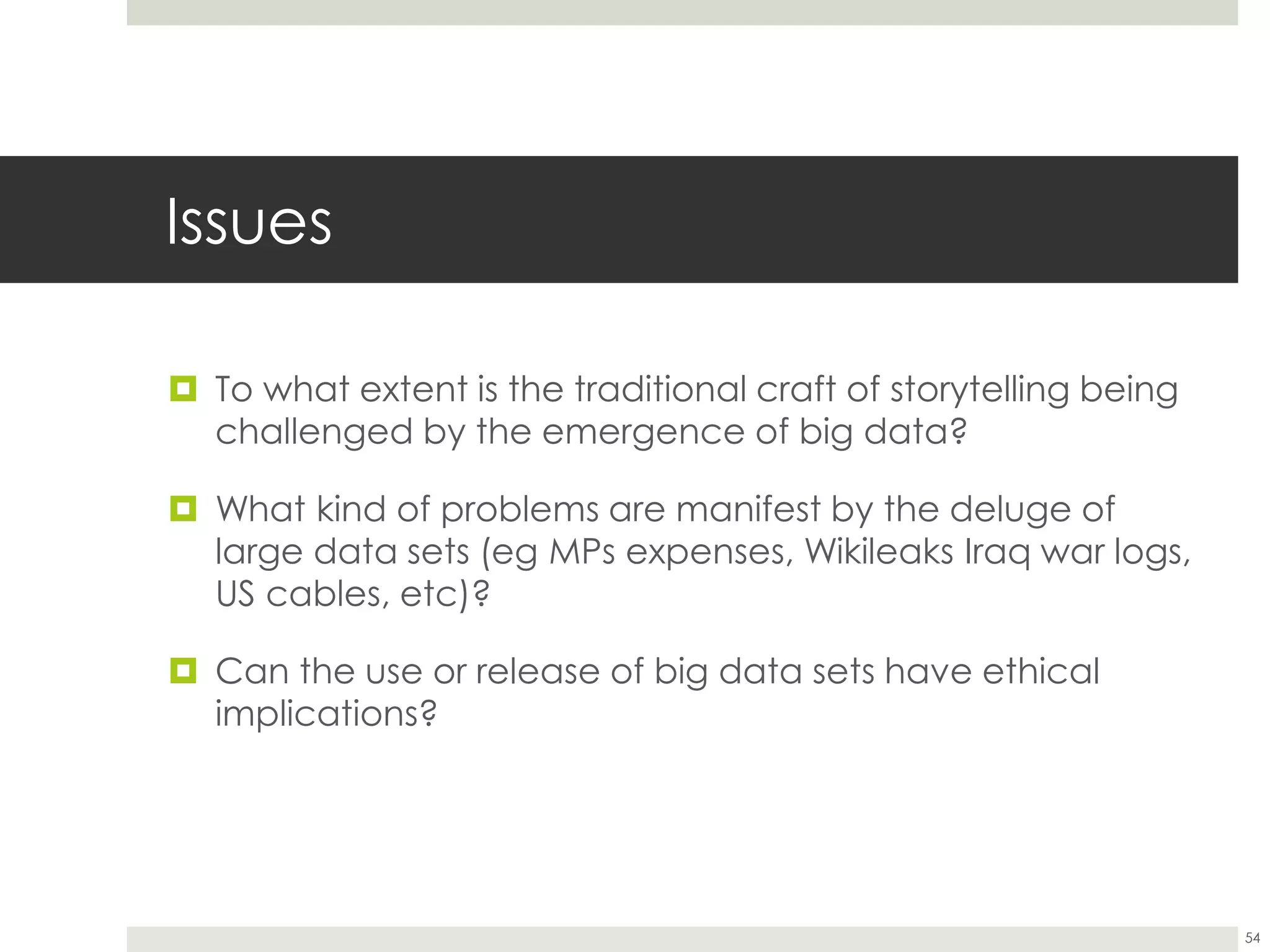 Issues
 To what extent is the traditional craft of storytelling being
challenged by the emergence of big data?
 What kind of problems are manifest by the deluge of
large data sets (eg MPs expenses, Wikileaks Iraq war logs,
US cables, etc)?
 Can the use or release of big data sets have ethical
implications?
54
 