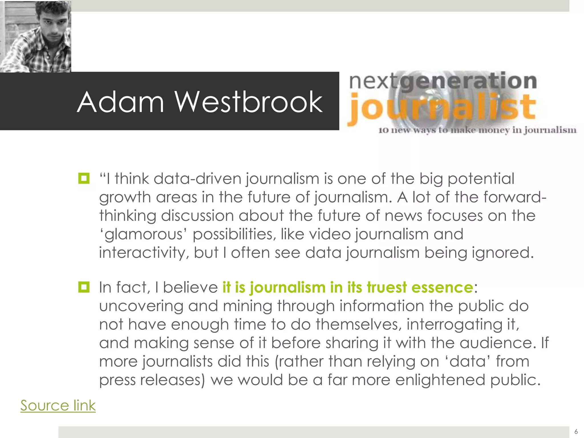 Adam Westbrook
 “I think data-driven journalism is one of the big potential
growth areas in the future of journalism. A lot of the forward-
thinking discussion about the future of news focuses on the
‘glamorous’ possibilities, like video journalism and
interactivity, but I often see data journalism being ignored.
 In fact, I believe it is journalism in its truest essence:
uncovering and mining through information the public do
not have enough time to do themselves, interrogating it,
and making sense of it before sharing it with the audience. If
more journalists did this (rather than relying on ‘data’ from
press releases) we would be a far more enlightened public.
6
Source link
 