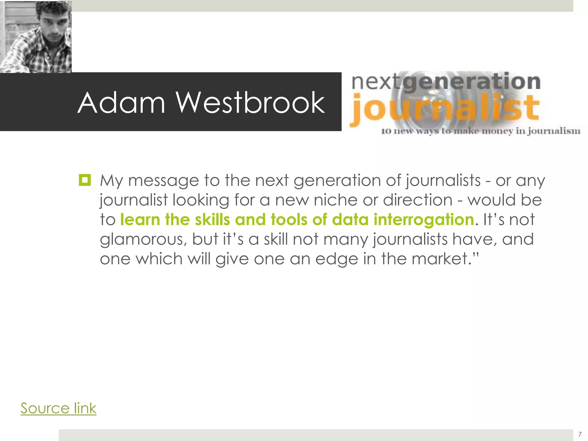 Adam Westbrook
 My message to the next generation of journalists - or any
journalist looking for a new niche or direction - would be
to learn the skills and tools of data interrogation. It’s not
glamorous, but it’s a skill not many journalists have, and
one which will give one an edge in the market.”
7
Source link
 