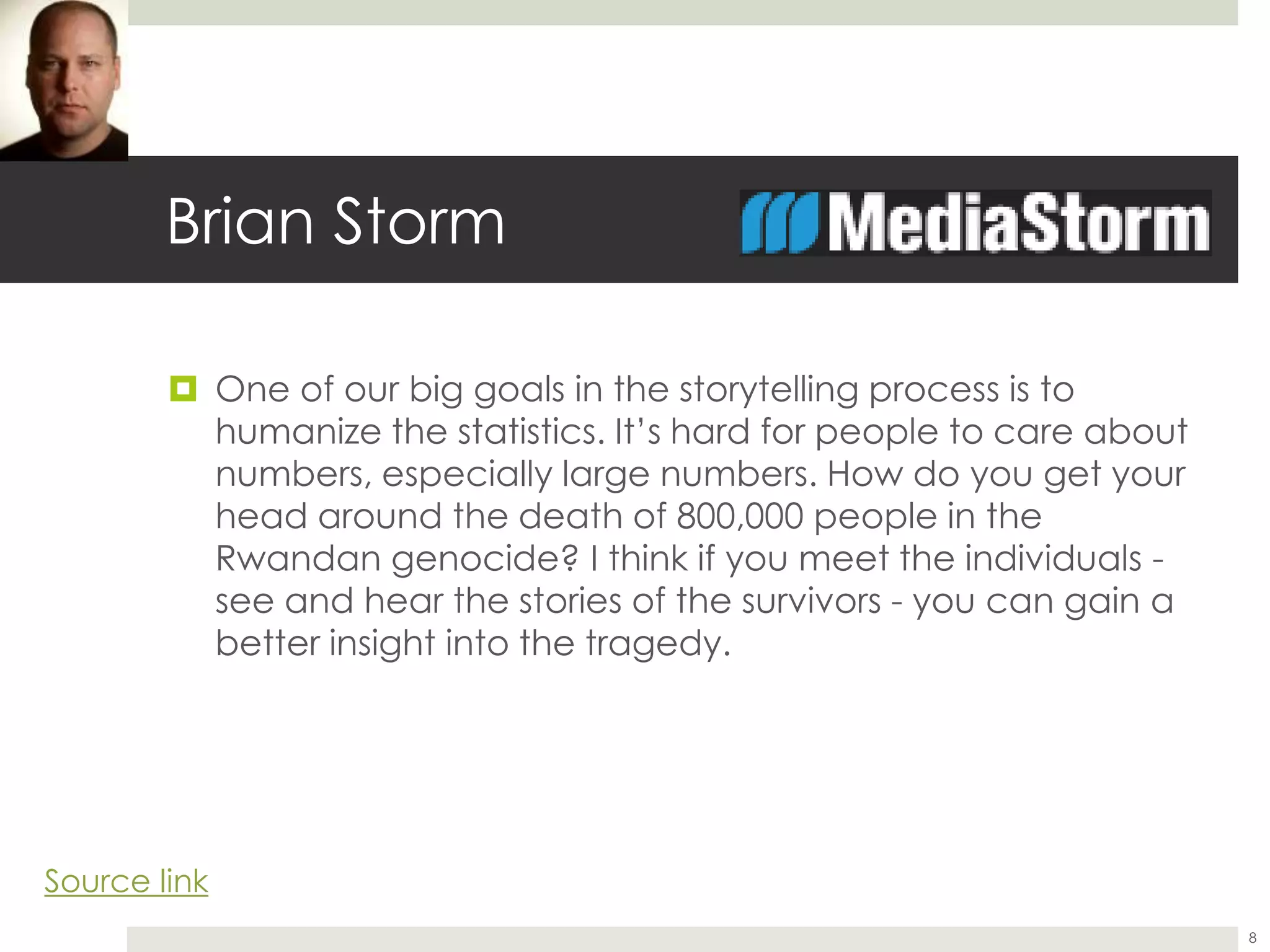 Brian Storm
 One of our big goals in the storytelling process is to
humanize the statistics. It’s hard for people to care about
numbers, especially large numbers. How do you get your
head around the death of 800,000 people in the
Rwandan genocide? I think if you meet the individuals -
see and hear the stories of the survivors - you can gain a
better insight into the tragedy.
8
Source link
 