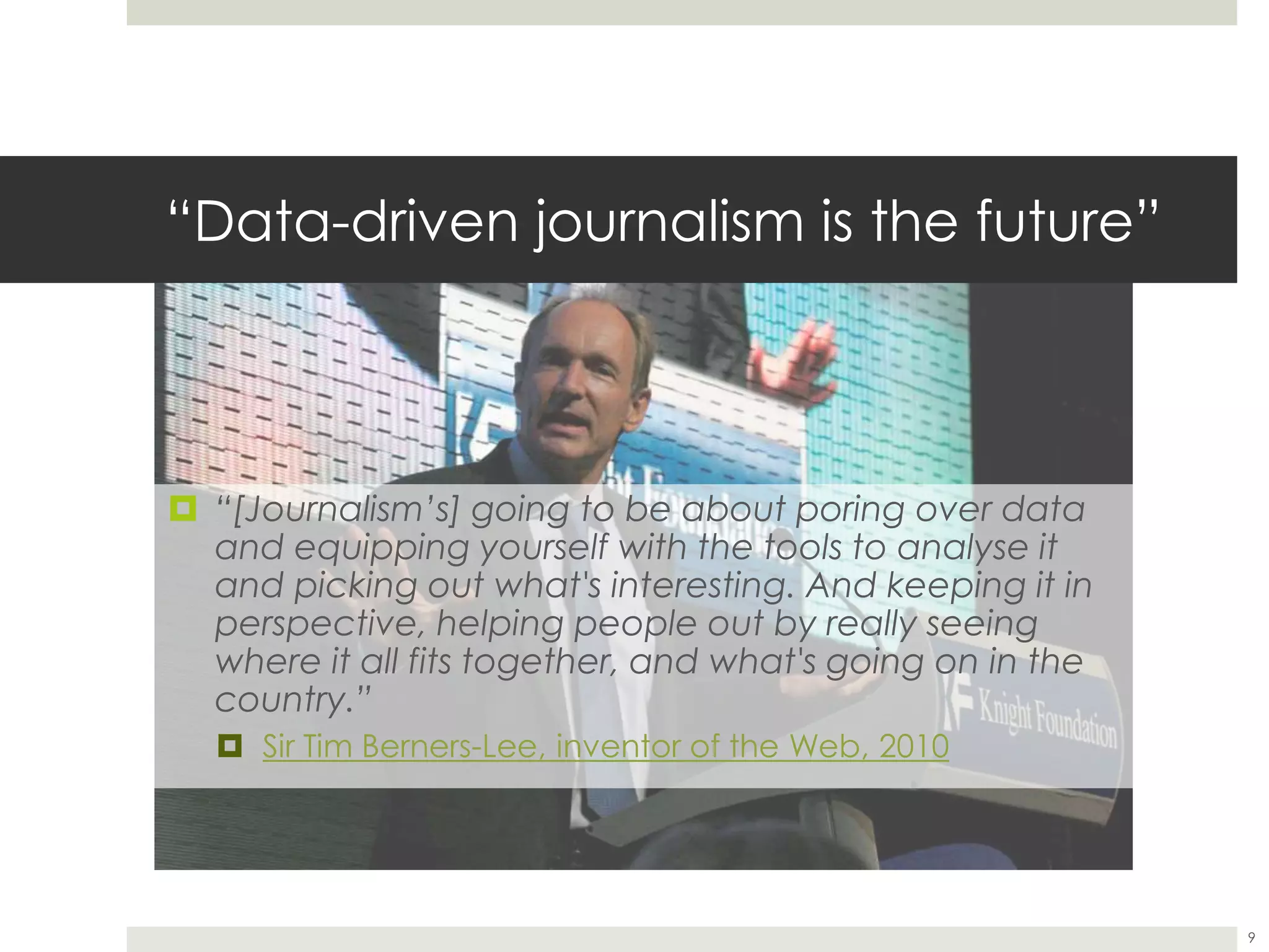 “Data-driven journalism is the future”
 “[Journalism’s] going to be about poring over data
and equipping yourself with the tools to analyse it
and picking out what's interesting. And keeping it in
perspective, helping people out by really seeing
where it all fits together, and what's going on in the
country.”
 Sir Tim Berners-Lee, inventor of the Web, 2010
9
 