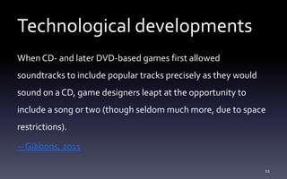 Technological developments
When CD- and later DVD-based games first allowed
soundtracks to include popular tracks precisely as they would
sound on a CD, game designers leapt at the opportunity to
include a song or two (though seldom much more, due to space
restrictions).
-- Gibbons, 2011
12
 