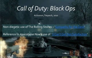 Call of Duty: Black Ops
16
Activision,Treyarch, 2010
Non-diegetic use ofThe Rolling Stones – ‘Sympathy for the Devil’
Reference to Apocalypse Now’s use of ‘(I Can’t Get No) Satisfaction’
 