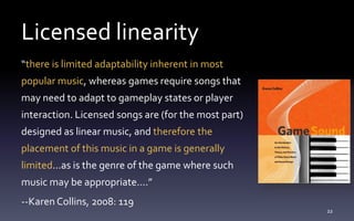 Licensed linearity
“there is limited adaptability inherent in most
popular music, whereas games require songs that
may need to adapt to gameplay states or player
interaction. Licensed songs are (for the most part)
designed as linear music, and therefore the
placement of this music in a game is generally
limited...as is the genre of the game where such
music may be appropriate....”
--Karen Collins, 2008: 119
22
 