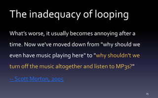 The inadequacy of looping
What’s worse, it usually becomes annoying after a
time. Now we've moved down from "why should we
even have music playing here" to "why shouldn't we
turn off the music altogether and listen to MP3s?"
-- Scott Morton, 2005
25
 