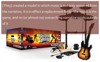 [They] created a model in which music is not only removed from
the narrative, it is in effect a replacement for it - the music is the
game, and no (or almost no) overarching narrative exists outside
of it
-- Gibbons, 2011
29
 