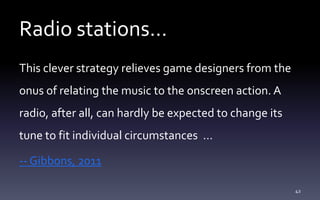 Radio stations…
This clever strategy relieves game designers from the
onus of relating the music to the onscreen action. A
radio, after all, can hardly be expected to change its
tune to fit individual circumstances …
-- Gibbons, 2011
42
 