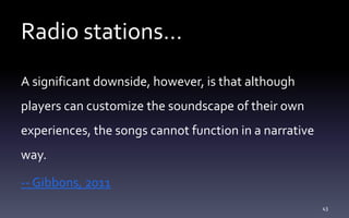 Radio stations…
A significant downside, however, is that although
players can customize the soundscape of their own
experiences, the songs cannot function in a narrative
way.
-- Gibbons, 2011
43
 