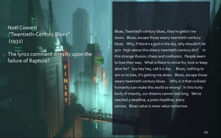 Blues,Twentieth-century blues, they're gettin' me
down. Blues, escape those weary twentieth-century
blues. Why, if there's a god in the sky, why shouldn't he
grin High above this dreary twentieth-century din?  In
this strange illusion, chaos and confusion, People seem
to lose their way. What is there to strive for, love or keep
alive for? Say hey hey, call it a day.  Blues, nothing to
win or to lose, it's getting me down. Blues, escape those
weary twentieth-century blues.  Why is it that civilized
humanity can make this world so wrong? In this hurly-
burly of insanity, our dreams cannot last long. We've
reached a deadline, a press headline, every
sorrow; Blues value is news value tomorrow.
45
Noël Coward
"Twentieth-Century Blues”
(1932)
The lyrics comment directly upon the
failure of Rapture?
 