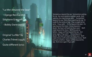 “La Mer (Beyond the Sea)”
- Django Reinhardt &
StéphaneGrappelli
- Bobby Darin (1959)
Original ‘La Mer’ by
CharlesTrénet (1946)
Quite different lyrics
Somewhere beyond the sea Somewhere waiting
for me My lover stands on golden sands And
watches the ships that go sailin'  Somewhere
beyond the sea She's there watching for me If I
could fly like birds on high Then straight to her
arms  I'd go sailin'  It's far beyond the stars It's
near beyond the moon I know beyond a
doubt My heart will lead me there soon  We'll
meet beyond the shore We'll kiss just as
before Happy we'll be beyond the sea And
never again I'll go sailin'  I know beyond a
doubt My heart will lead me there soon We'll
meet (I know we'll meet) beyond the shore We'll
kiss just as before Happy we'll be beyond the
sea And never again I'll go sailin’
50
 