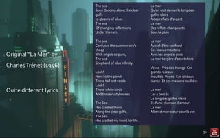 Original “La Mer” by
CharlesTrénet (1946)
Quite different lyrics
51
La mer
Qu'on voit danser le long des
golfes clairs
A des reflets d'argent
La mer
Des reflets changeants
Sous la pluie
La mer
Au ciel d'été confond
Ses blancs moutons
Avec les anges si purs
La mer bergère d'azur Infinie
Voyez Près des étangs Ces
grands roseaux
mouillés Voyez Ces oiseaux
blancs Et ces maisons rouillées
La mer
Les a bercés
Le long des golfes clairs
Et d'une chanson d'amour
La mer
A bercé mon cœur pour la vie
The sea
Seen dancing along the clear
gulfs
to gleams of silver.
The sea
Of changing reflections
Under the rain.
The sea
Confuses the summer sky's
sheep
With angels so pure,
The sea
Shepherd of blue infinity.
Look!
Next to the ponds
Those tall wet reeds.
Look!
Those white birds
And those rustyhouses
The Sea
Has cradled them
Along the clear gulfs.
The Sea
Has cradled my heart for life.
 