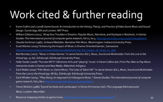 Work cited & further reading
• KarenCollins (ed.) (2008) Game Sound: An Introduction to the History,Theory, and Practice ofVideo Game Music and Sound
Design. Cambridge, MA and London: MIT Press
• WilliamGibbons (2011), ‘WrapYourTroubles in Dreams: Popular Music, Narrative, and Dystopia in Bioshock, in Games
Studies:The international journal of computer game research,Vol 11, Iss 3. http://gamestudies.org/1103/articles/gibbons
• ClaudiaGorbman (1987). Unheard Melodies: Narrative Film Music. Bloomington: Indiana University Press.
• Scott Morton (2005) ‘Enhancing the Impact of Music in Drama-OrientedGames’, Gamasutra
http://www.gamasutra.com/view/feature/2189/enhancing_the_impact_of_music_in_.php
• Rod Munday (2007). “Music inVideoGames.” In Jamie Sexton (Ed.), Music, Sound and Multimedia: From the Live to the
Virtual (pp. 51-67). Edinburgh: EdinburghUniversity Press.
• HollyTessler (2008) ‘The new MTV?: ElectronicArts and “playing” music’ in Karen Collins (ed.) From Pac-Man to Pop Music:
Interactive Audio in Games and New Media.Aldershot:Ashgat,e
• ZachWalen (2007) “Film Music vs. Game Music:TheCase of Silent Hill.” In Jamie Sexton (Ed.), Music, Sound and Multimedia:
From the Live to theVirtual (pp. 68-81). Edinburgh: EdinburghUniversity Press.
• ZachWhalen (2004). “PlayAlong:An Approach toVideogame Music.” Games Studies:The international journal of computer
game research,Vol 4 No 1 http://www.gamestudies.org/0401/whalen/.
• TrevorWishart (1986) ‘Sound Symbols and Landscapes’ in Simon Emmerson (ed.) The Language Electroacoustic
Music, London: Macmillan
• Resource mapping articles on game music: http://www.ludomusicology.org/bibliography/ 53
 