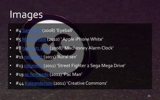 Images
• #4 Sam Bald (2008) ‘Eyeball’
• #5 MarkWhale (2010) ‘ Apple iPhone White’
• #8 tantrum_dan (2008) ‘Machesney Alarm Clock’
• #11 robjewitt (2011) ‘Aural sex’
• #13 robjewitt (2011) ‘Street Fighter 2 Sega Mega Drive’
• #19 oc fernando (2011) ‘Pac Man’
• #44 Kaleanderson (2011) ‘Creative Commons’
54
 
