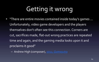 Getting it wrong
• “There are entire movies contained inside today's games …
Unfortunately, video game developers and the players
themselves don't often see this connection. Corners are
cut, sacrifices made, flat-out wrong practices are repeated
time and again, and the gaming media looks upon it and
proclaims it good”
– Andrew High (composer), 2012, Gamasutra
60
 
