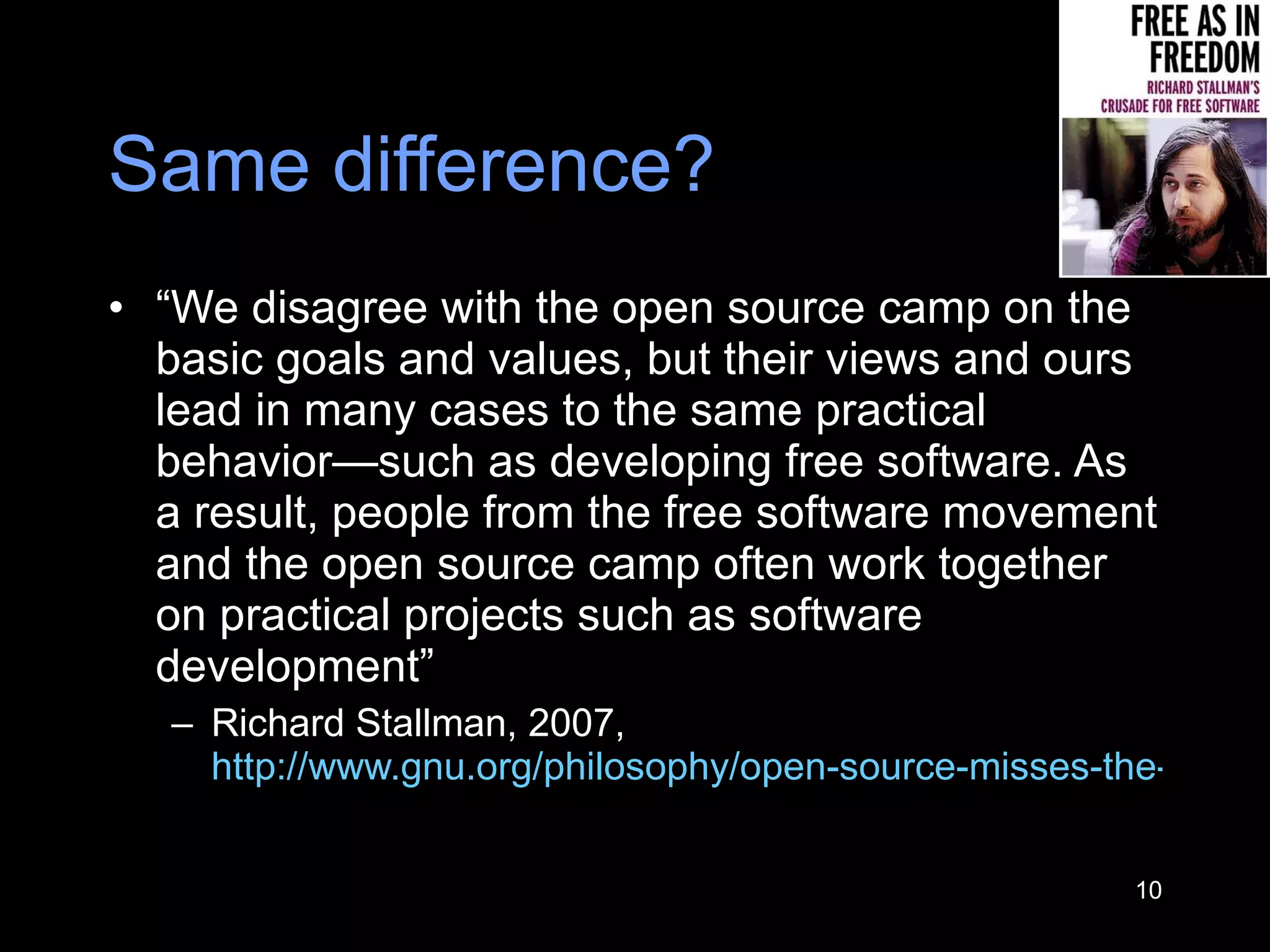 Same difference? “ We disagree with the open source camp on the basic goals and values, but their views and ours lead in many cases to the same practical behavior—such as developing free software. As a result, people from the free software movement and the open source camp often work together on practical projects such as software development” Richard Stallman, 2007,  http://www.gnu.org/philosophy/open-source-misses-the-point.html   