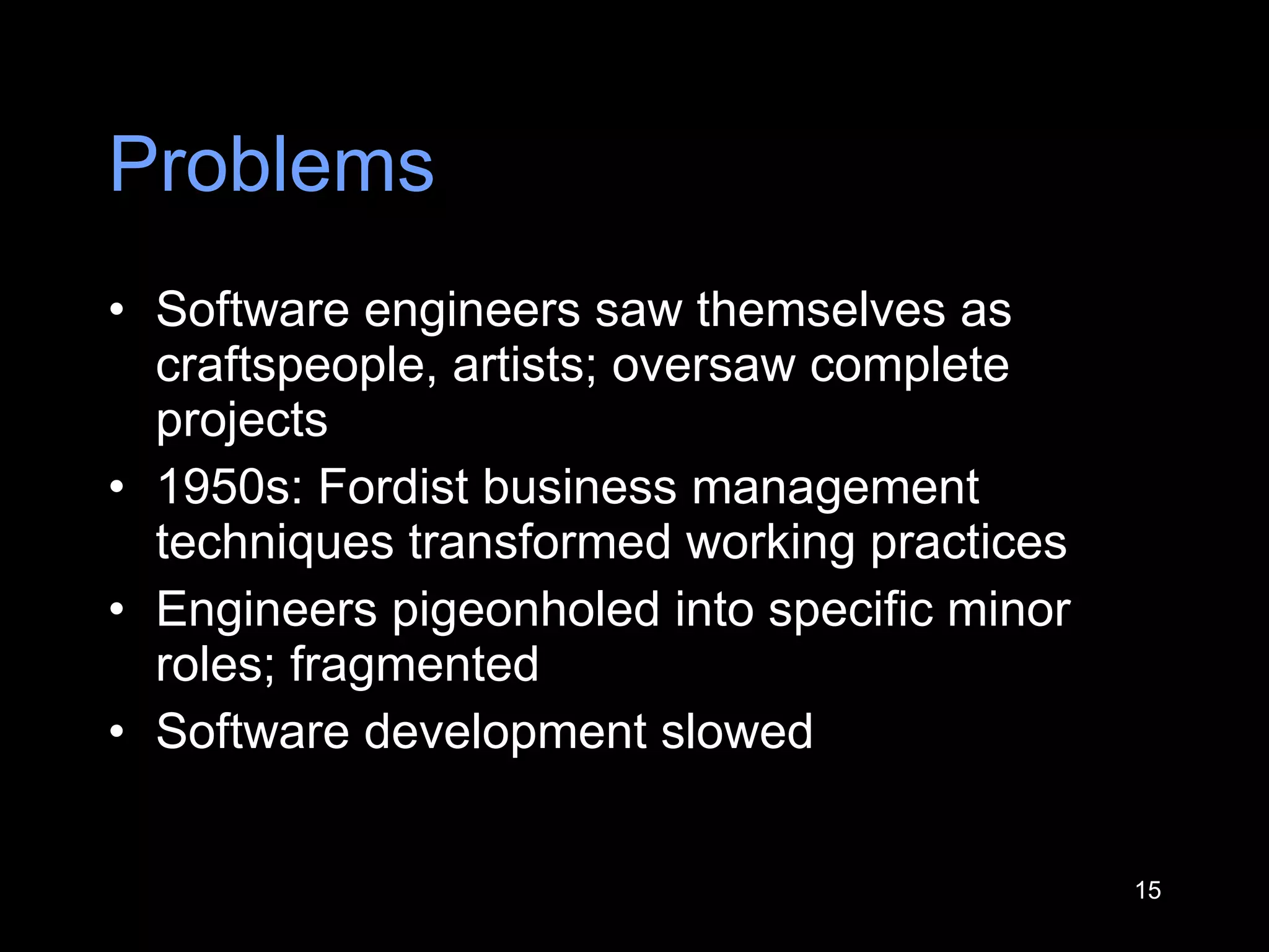 Problems Software engineers saw themselves as craftspeople, artists; oversaw complete projects 1950s: Fordist business manag e ment techniques transformed working practices  Engineers pigeonholed into specific minor roles; fragmented Software development slowed 