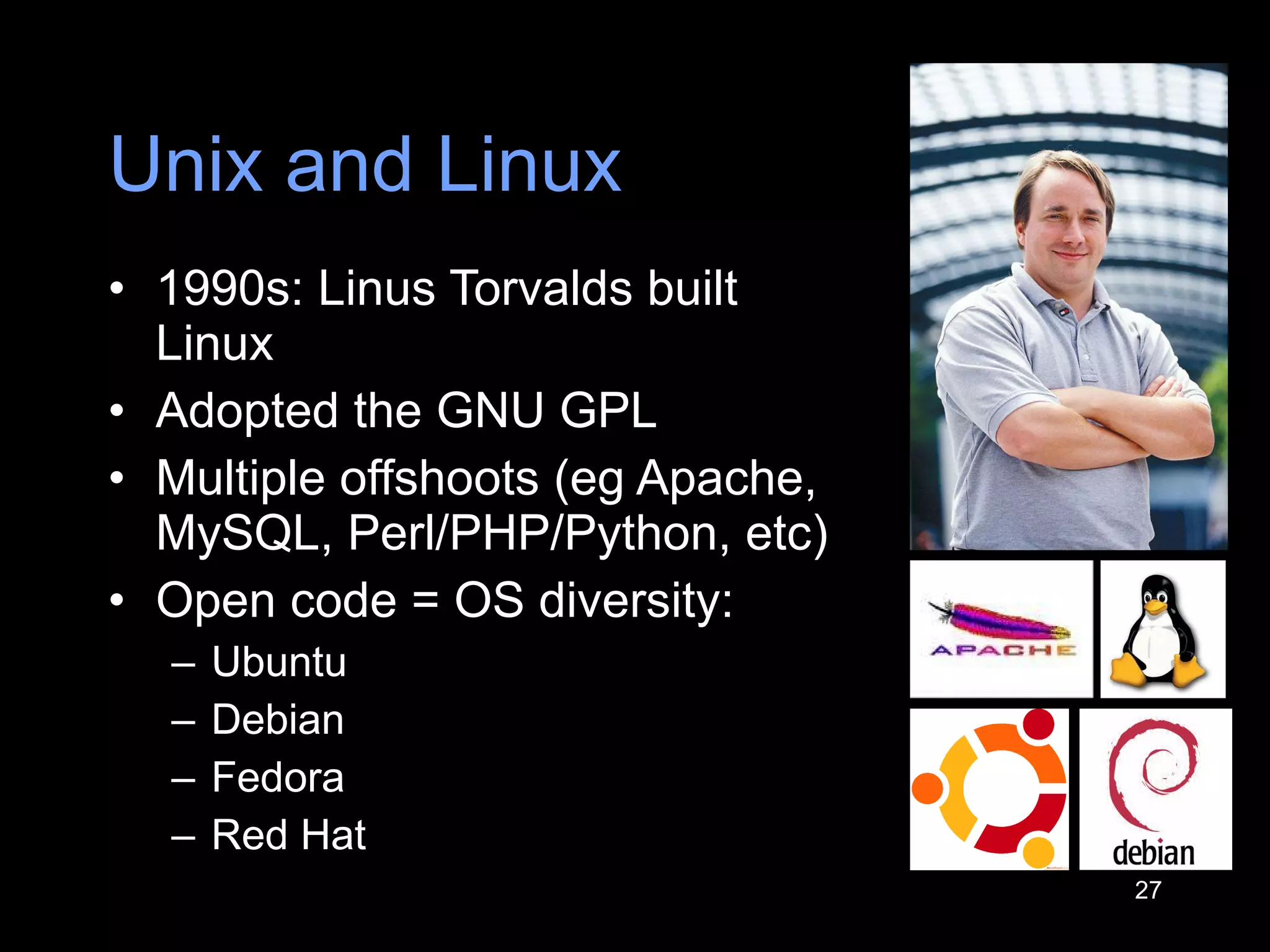 Unix and Linux 1990s: Linus Torvalds built Linux Adopted the GNU GPL Multiple offshoots (eg Apache, MySQL, Perl/PHP/Python, etc) Open code = OS diversity: Ubuntu Debian Fedora Red H a t 