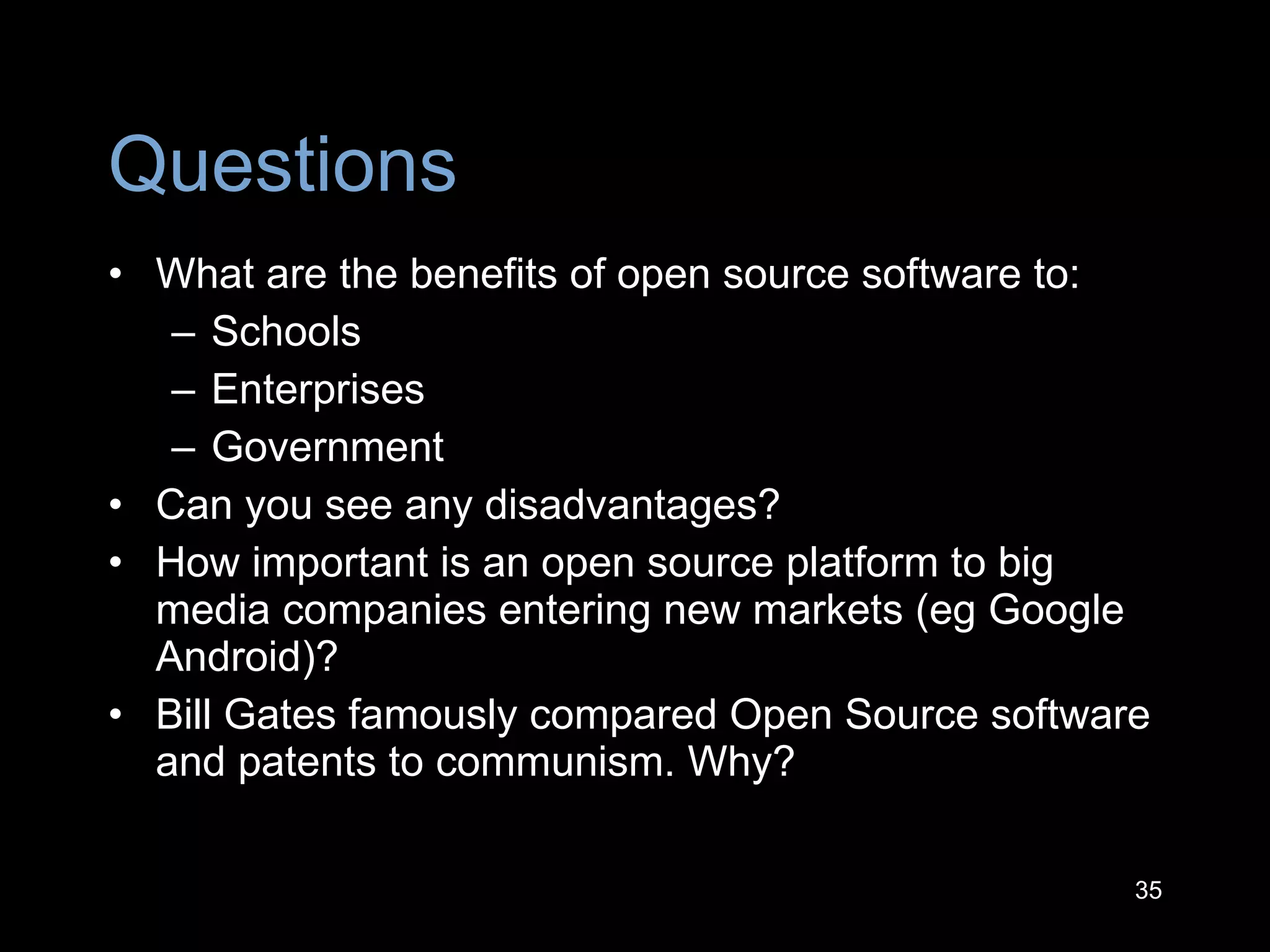 Questions What are the benefits of open source software to: Schools Enterprises Government Can you see any disadvantages? How important is an open source platform to big media companies entering new markets (eg Google Android)? Bill Gates famously compared Open Source software and patents to communism. Why? 