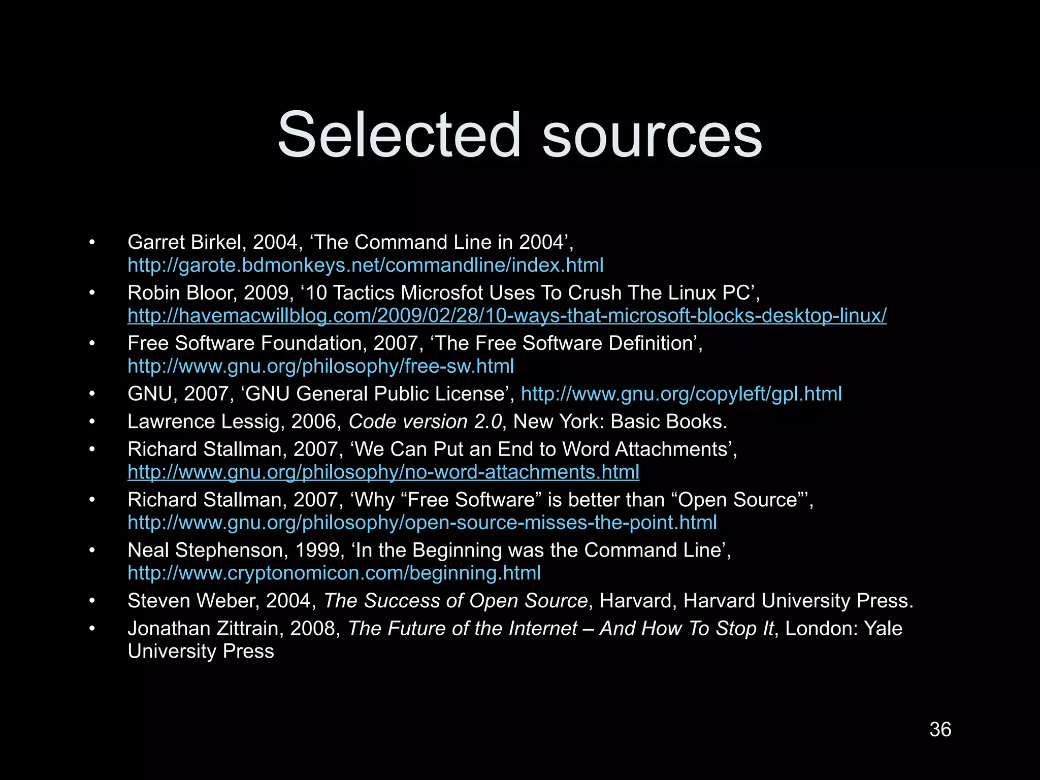 Selected sources Garret Birkel, 2004,  ‘The Command Line in 2004’,  http://garote.bdmonkeys.net/commandline/index.html   Robin Bloor, 2009,  ‘10 Tactics Microsfot Uses To Crush The Linux PC’,  http://havemacwillblog.com/2009/02/28/10-ways-that-microsoft-blocks-desktop-linux/   Free Software Foundation, 2007,  ‘ The Free Software Definition’,   http://www.gnu.org/philosophy/free-sw.html   GNU, 2007,  ‘GNU General Public License’,  http://www.gnu.org/copyleft/gpl.html   Lawrence Lessig, 2006,  Code version 2.0 , New York: Basic Books. Richard Stallman, 2007,  ‘We Can Put an End to Word Attachments’,  http://www.gnu.org/philosophy/no-word-attachments.html   Richard Stallman, 2007,  ‘Why “Free Software” is better than “Open Source”’,  http://www.gnu.org/philosophy/open-source-misses-the-point.html   Neal Stephenson, 1999,  ‘In the Beginning was the Command Line’,  http://www.cryptonomicon.com/beginning.html   Steven Weber, 2004,  The Success of Open Source , Harvard, Harvard University Press. Jonathan Zittrain, 2008,  The Future of the Internet – And How To Stop It , London: Yale University Press  