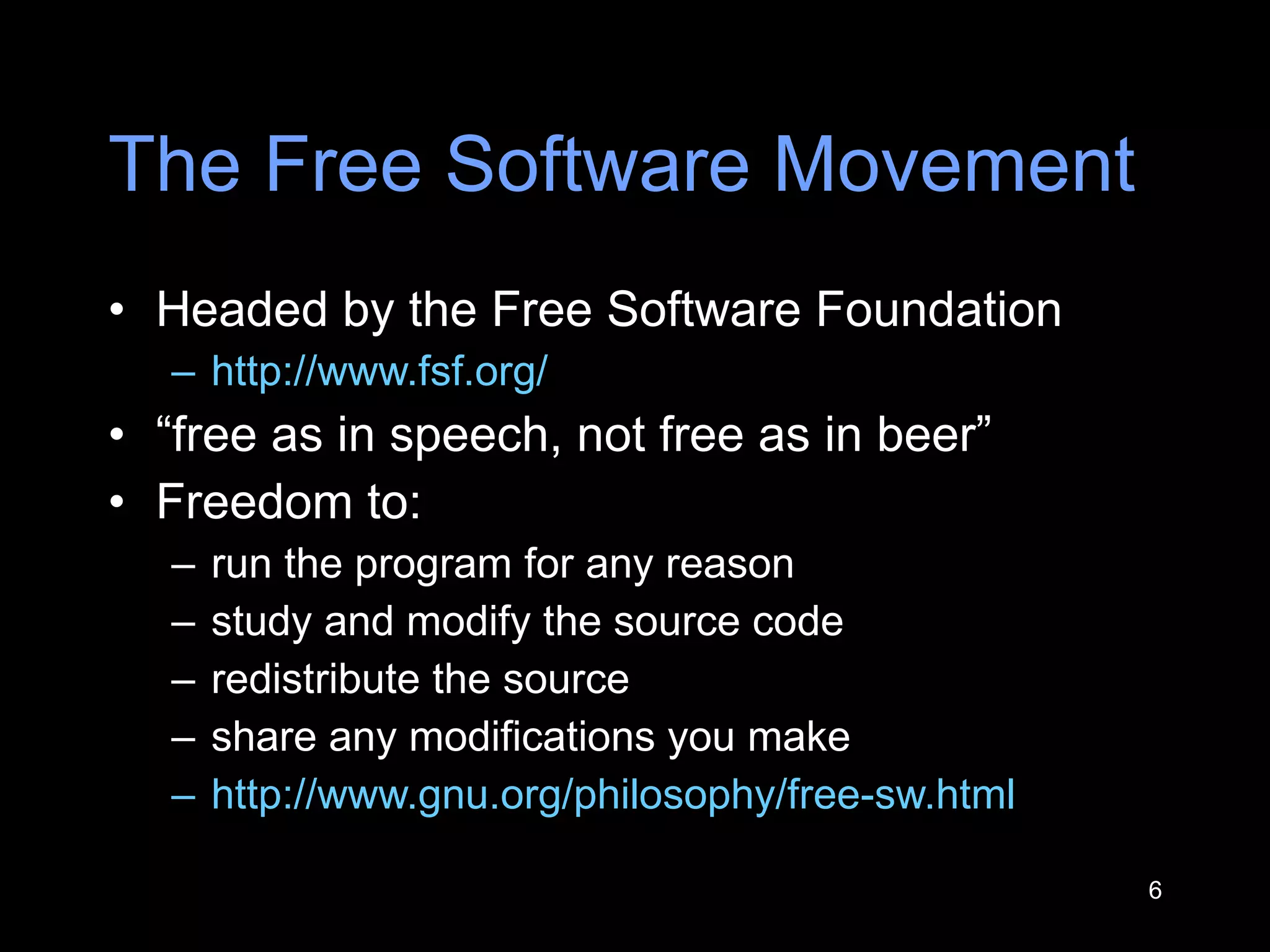 The Free Software Movement Headed by the Free Software Foundation http://www.fsf.org/   “ free as in speech, not free as in beer ” Freedom to: run the program for any reason study and modify the source code redistribute the source share any modifications you make  http://www.gnu.org/philosophy/free-sw.html   