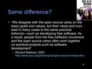 Same difference? “ We disagree with the open source camp on the basic goals and values, but their views and ours lead in many cases to the same practical behavior—such as developing free software. As a result, people from the free software movement and the open source camp often work together on practical projects such as software development” Richard Stallman, 2007,  http://www.gnu.org/philosophy/open-source-misses-the-point.html   