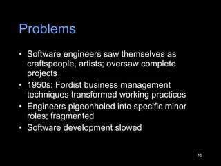 Problems Software engineers saw themselves as craftspeople, artists; oversaw complete projects 1950s: Fordist business manag e ment techniques transformed working practices  Engineers pigeonholed into specific minor roles; fragmented Software development slowed 