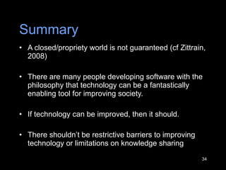 Summary A closed/propriety world is not guaranteed (cf Zittrain, 2008)  There are many people developing software with the philosophy that technology can be a fantastically enabling tool for improving society.  If technology can be improved, then it should.  There shouldn ’ t be restrictive barriers to improving technology or limitations on knowledge sharing 