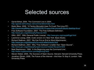 Selected sources Garret Birkel, 2004,  ‘The Command Line in 2004’,  http://garote.bdmonkeys.net/commandline/index.html   Robin Bloor, 2009,  ‘10 Tactics Microsfot Uses To Crush The Linux PC’,  http://havemacwillblog.com/2009/02/28/10-ways-that-microsoft-blocks-desktop-linux/   Free Software Foundation, 2007,  ‘ The Free Software Definition’,   http://www.gnu.org/philosophy/free-sw.html   GNU, 2007,  ‘GNU General Public License’,  http://www.gnu.org/copyleft/gpl.html   Lawrence Lessig, 2006,  Code version 2.0 , New York: Basic Books. Richard Stallman, 2007,  ‘We Can Put an End to Word Attachments’,  http://www.gnu.org/philosophy/no-word-attachments.html   Richard Stallman, 2007,  ‘Why “Free Software” is better than “Open Source”’,  http://www.gnu.org/philosophy/open-source-misses-the-point.html   Neal Stephenson, 1999,  ‘In the Beginning was the Command Line’,  http://www.cryptonomicon.com/beginning.html   Steven Weber, 2004,  The Success of Open Source , Harvard, Harvard University Press. Jonathan Zittrain, 2008,  The Future of the Internet – And How To Stop It , London: Yale University Press  