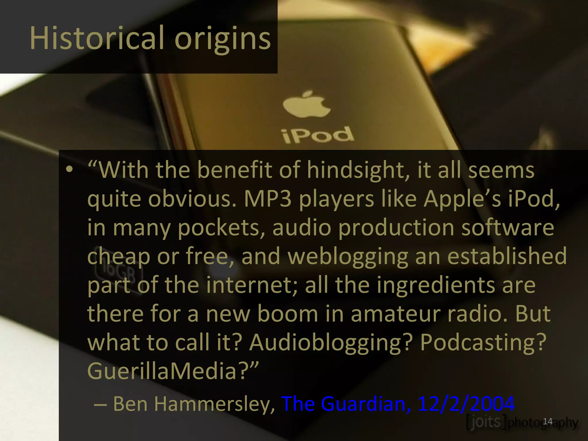 Historical origins “ With the benefit of hindsight, it all seems quite obvious. MP3 players like Apple’s iPod, in many pockets, audio production software cheap or free, and weblogging an established part of the internet; all the ingredients are there for a new boom in amateur radio. But what to call it? Audioblogging? Podcasting? GuerillaMedia?” Ben Hammersley,  The Guardian, 12/2/2004 