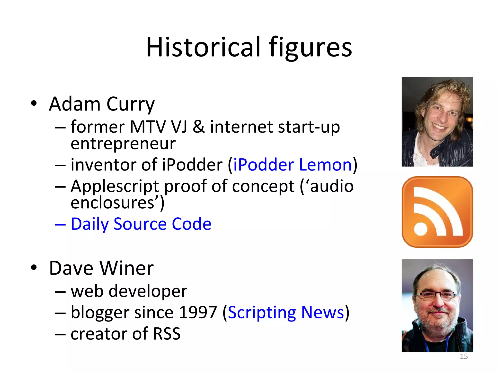 Historical figures Adam Curry former MTV VJ & internet start-up entrepreneur inventor of iPodder ( iPodder Lemon ) Applescript proof of concept (‘audio enclosures’) Daily Source Code Dave Winer  web developer blogger since 1997 ( Scripting News ) creator of RSS  