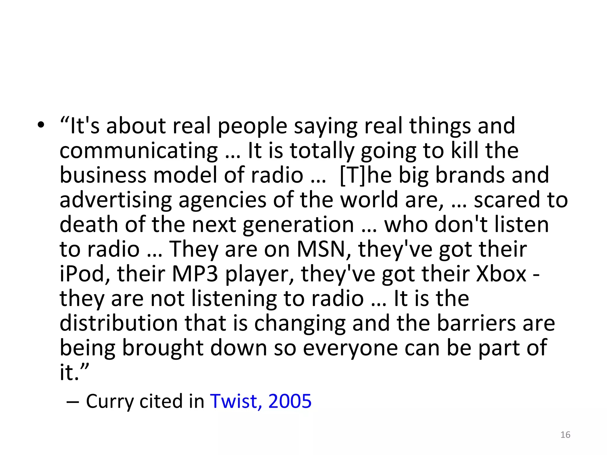 “ It's about real people saying real things and communicating … It is totally going to kill the business model of radio …  [T]he big brands and advertising agencies of the world are, … scared to death of the next generation … who don't listen to radio … They are on MSN, they've got their iPod, their MP3 player, they've got their Xbox - they are not listening to radio … It is the distribution that is changing and the barriers are being brought down so everyone can be part of it.” Curry cited in  Twist, 2005 