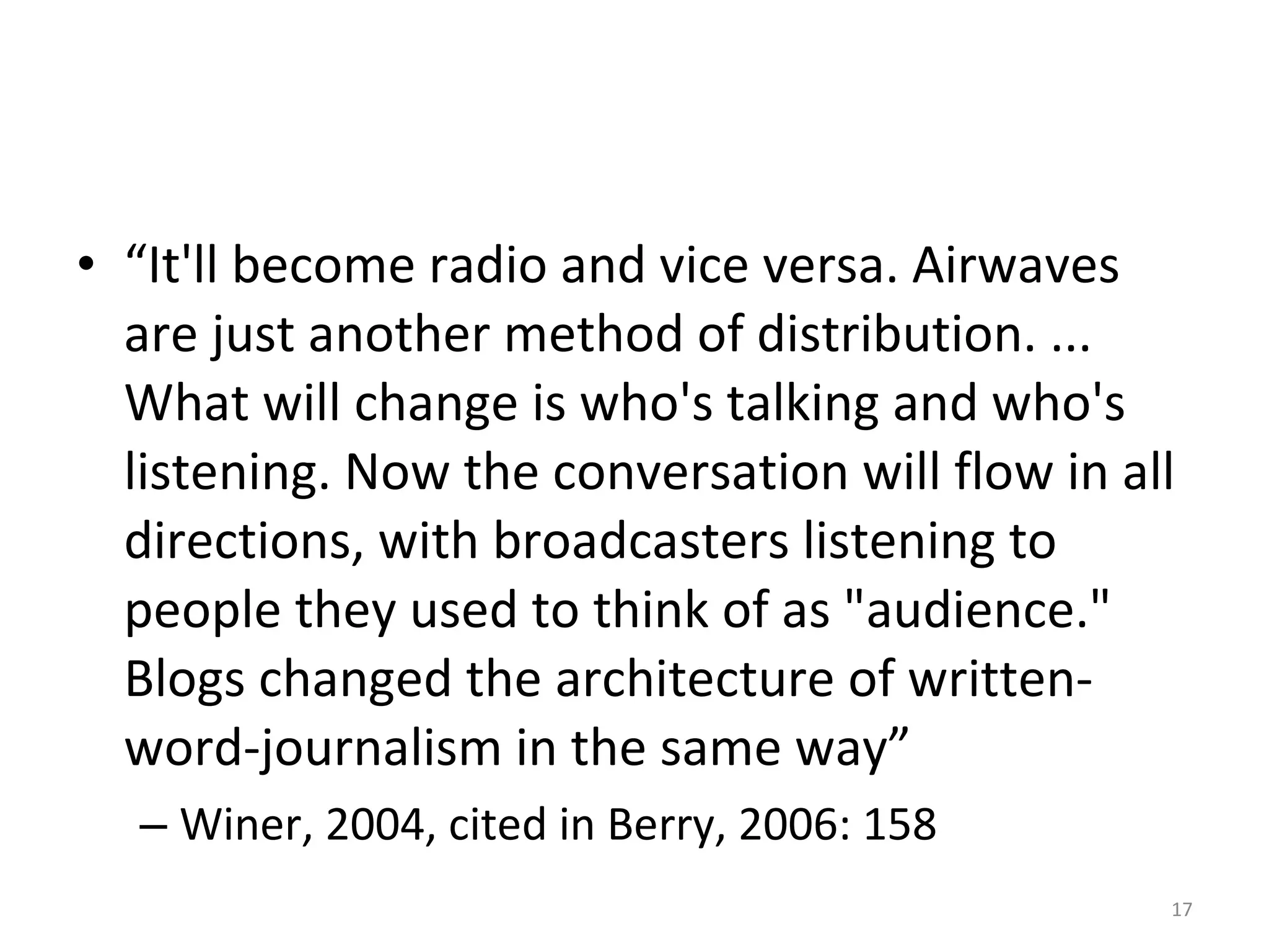 “ It'll become radio and vice versa. Airwaves are just another method of distribution. ... What will change is who's talking and who's listening. Now the conversation will flow in all directions, with broadcasters listening to people they used to think of as "audience." Blogs changed the architecture of written-word-journalism in the same way”  Winer, 2004, cited in Berry, 2006: 158 