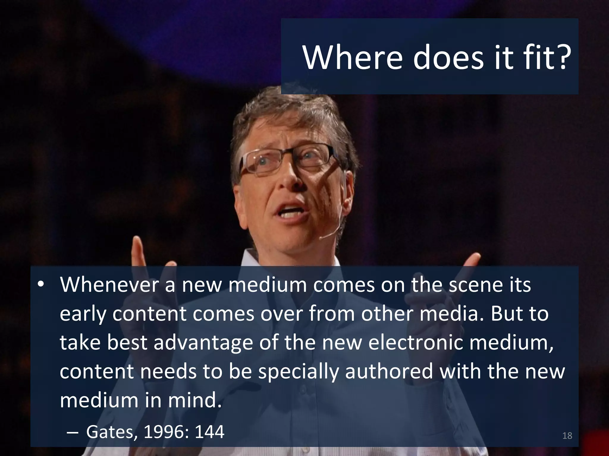 Where does it fit? Whenever a new medium comes on the scene its early content comes over from other media. But to take best advantage of the new electronic medium, content needs to be specially authored with the new medium in mind.  Gates, 1996: 144 