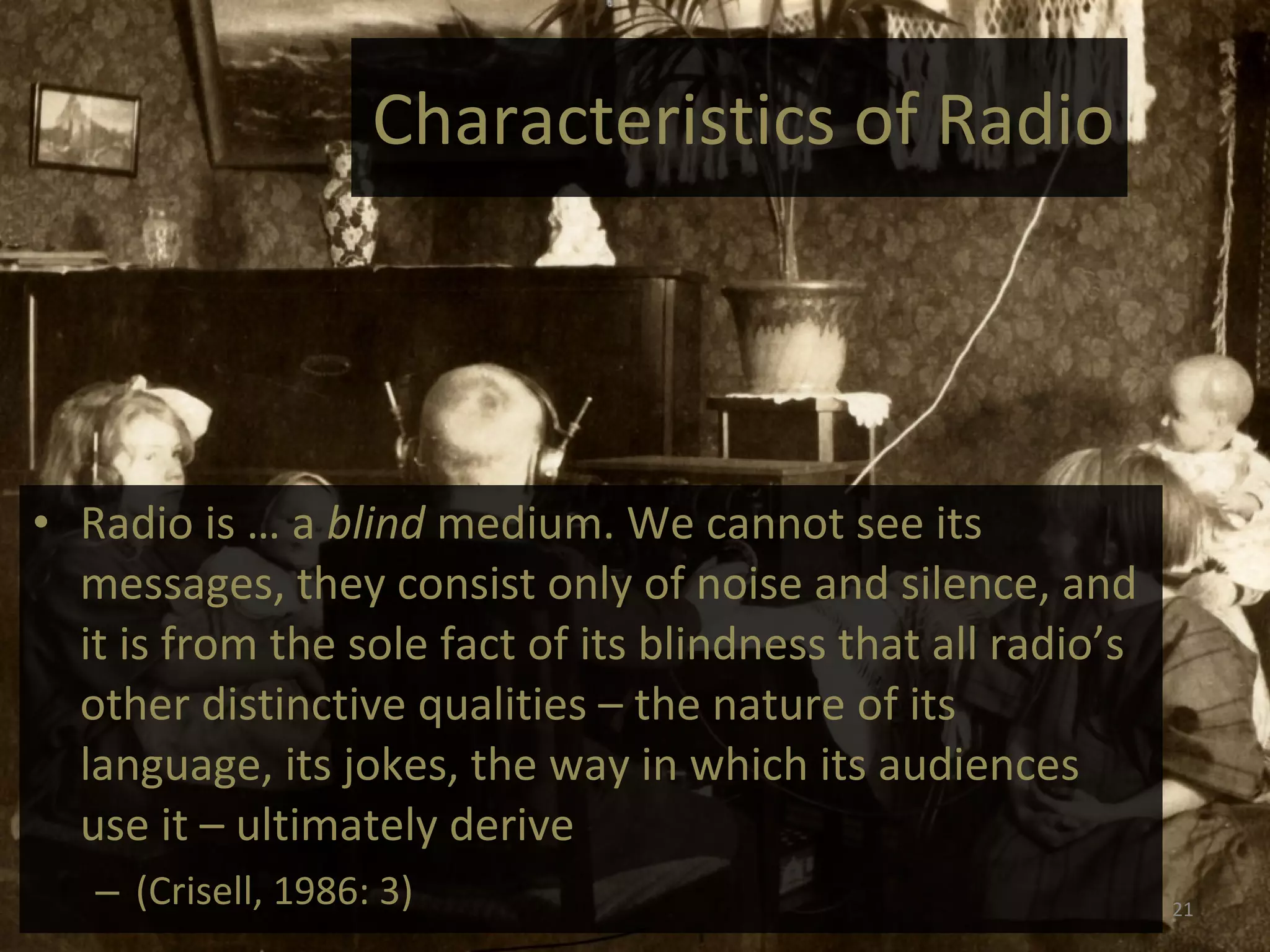 Characteristics of Radio Radio is … a  blind  medium. We cannot see its messages, they consist only of noise and silence, and it is from the sole fact of its blindness that all radio’s other distinctive qualities – the nature of its language, its jokes, the way in which its audiences use it – ultimately derive  (Crisell, 1986: 3) 