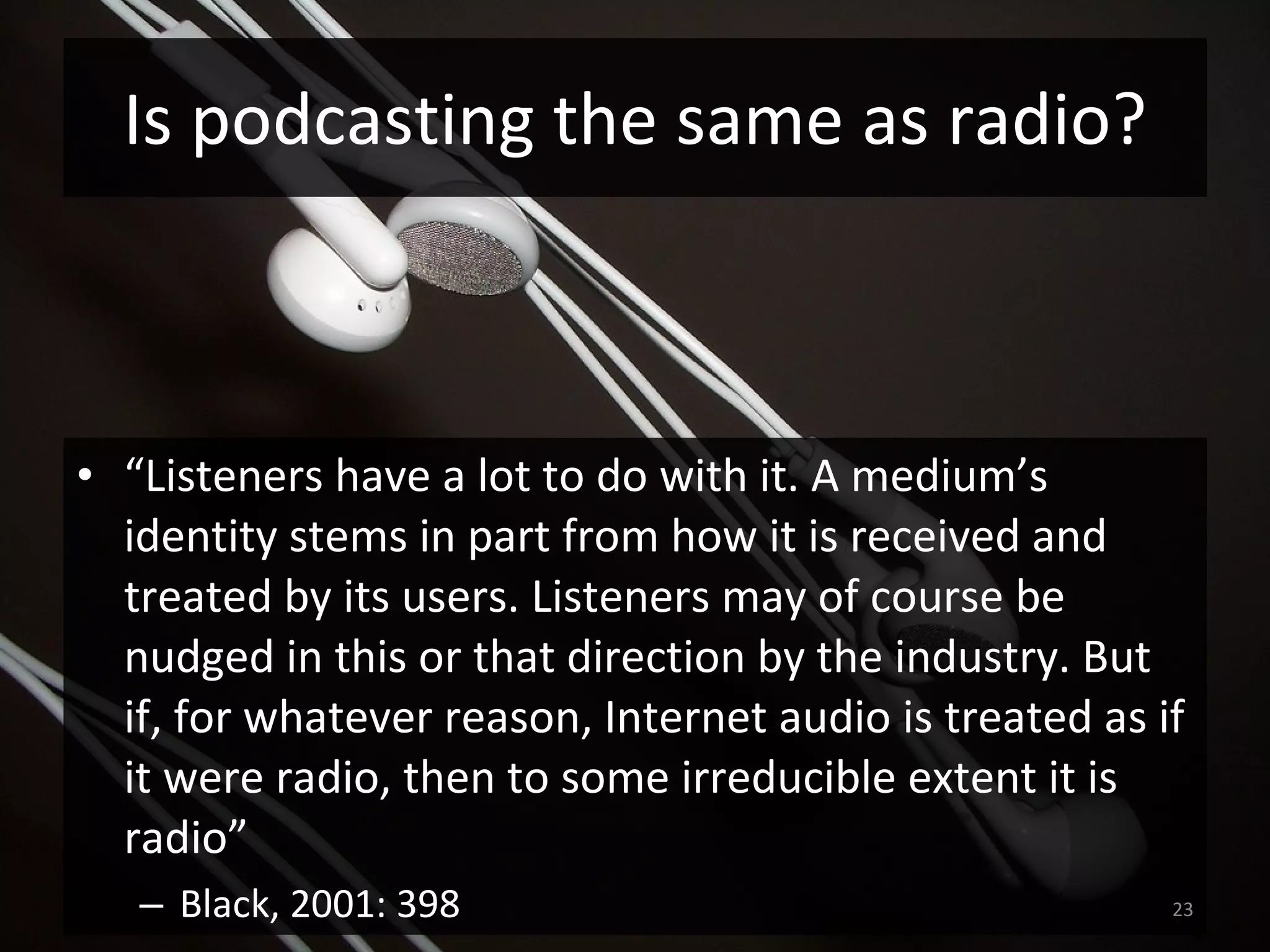 “ Listeners have a lot to do with it. A medium’s identity stems in part from how it is received and treated by its users. Listeners may of course be nudged in this or that direction by the industry. But if, for whatever reason, Internet audio is treated as if it were radio, then to some irreducible extent it is radio”  Black, 2001: 398 Is podcasting the same as radio? 