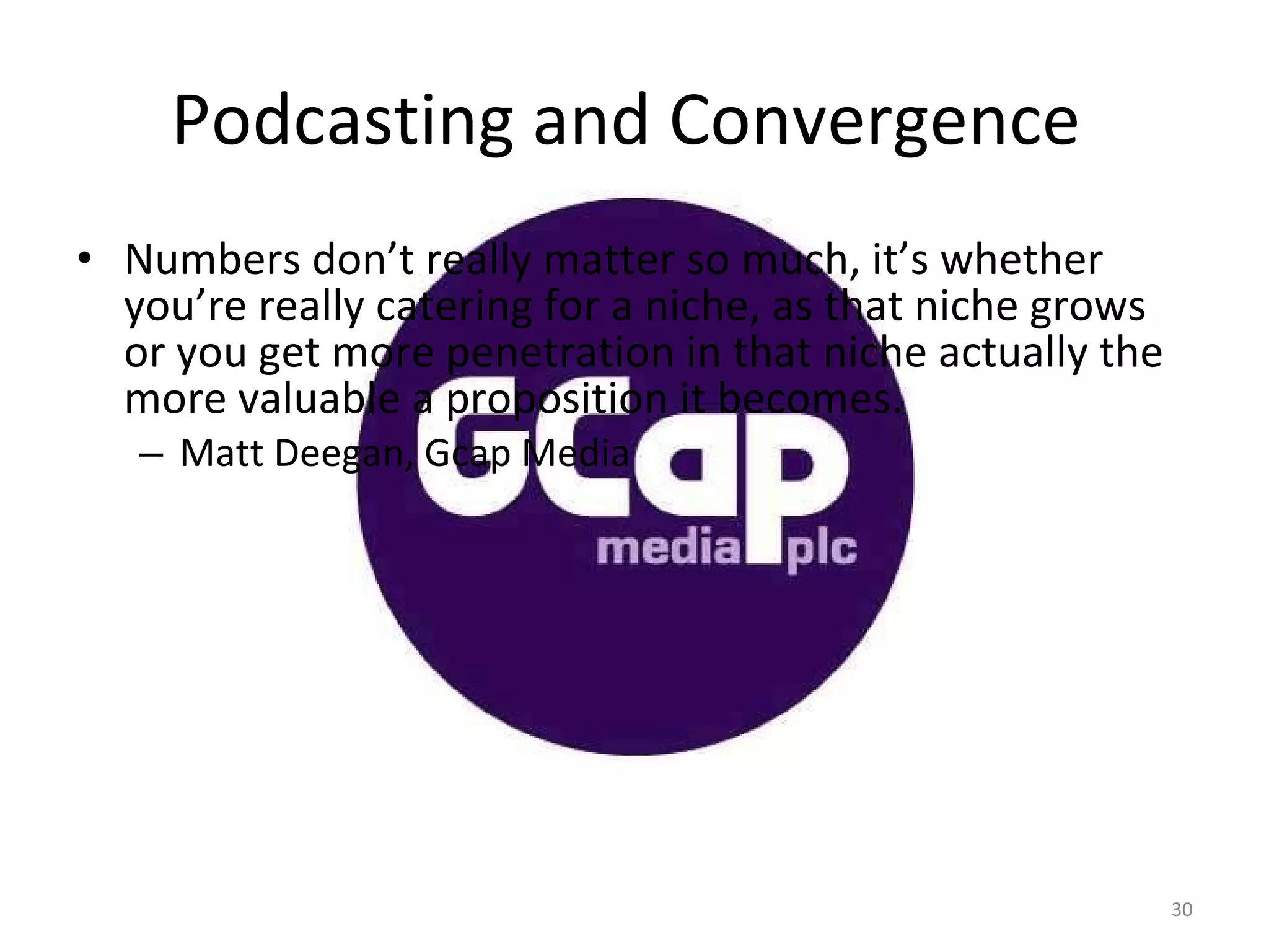 Podcasting and Convergence  Numbers don’t really matter so much, it’s whether you’re really catering for a niche, as that niche grows or you get more penetration in that niche actually the more valuable a proposition it becomes. Matt Deegan, Gcap Media 