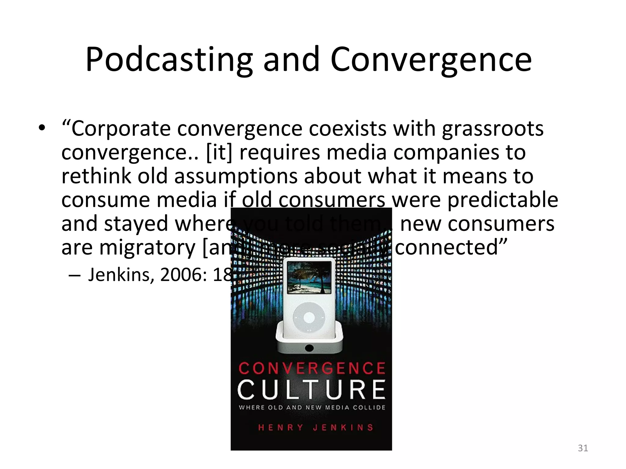 Podcasting and Convergence  “ Corporate convergence coexists with grassroots convergence.. [it] requires media companies to rethink old assumptions about what it means to consume media if old consumers were predictable and stayed where you told them.. new consumers are migratory [and] more socially connected” Jenkins, 2006: 18 