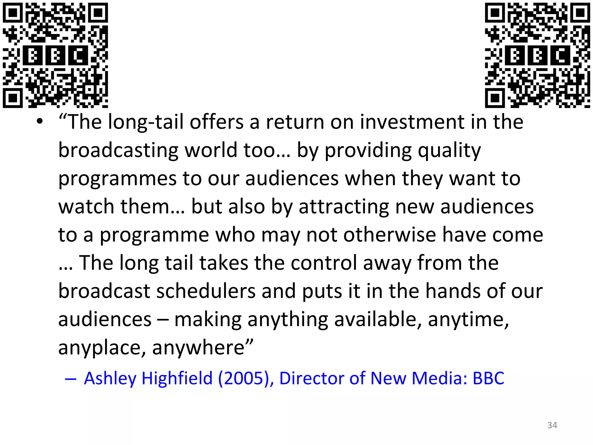 “ The long-tail offers a return on investment in the broadcasting world too… by providing quality programmes to our audiences when they want to watch them… but also by attracting new audiences to a programme who may not otherwise have come … The long tail takes the control away from the broadcast schedulers and puts it in the hands of our audiences – making anything available, anytime, anyplace, anywhere” Ashley  Highfield  (2005), Director of New Media: BBC 