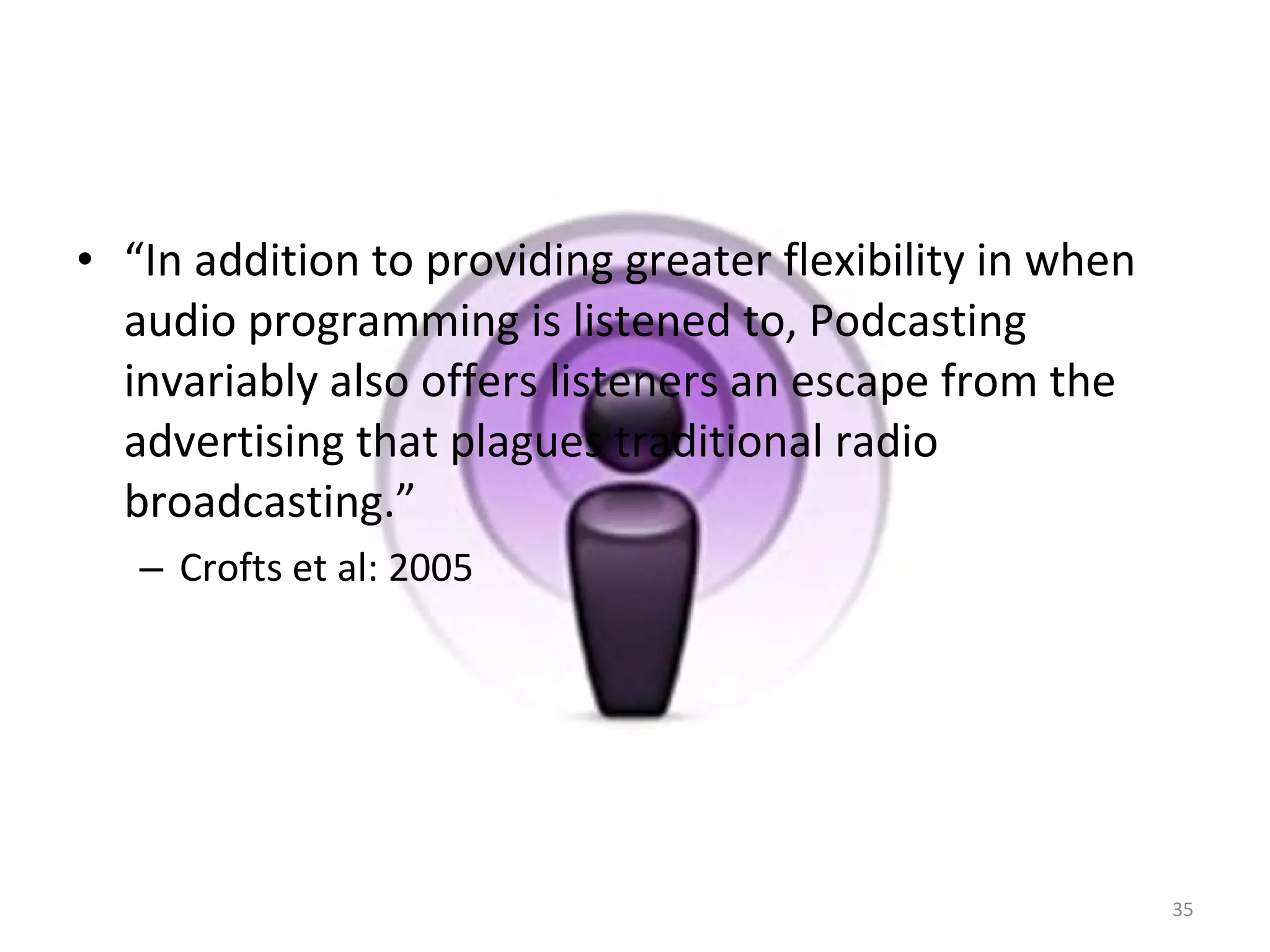 “ In addition to providing greater flexibility in when audio programming is listened to, Podcasting invariably also offers listeners an escape from the advertising that plagues traditional radio broadcasting.”  Crofts et al: 2005 