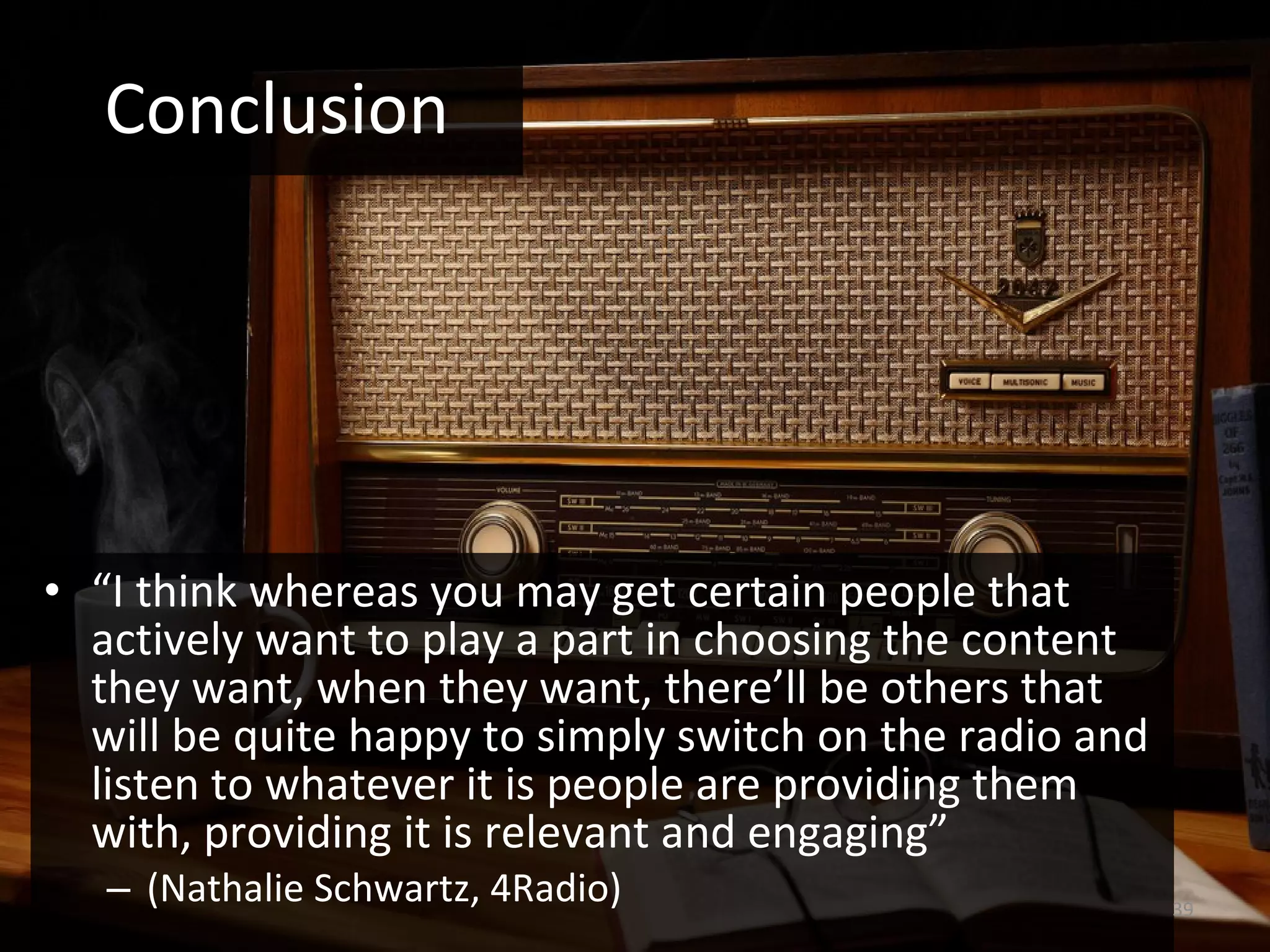 “ I think whereas you may get certain people that actively want to play a part in choosing the content they want, when they want, there’ll be others that will be quite happy to simply switch on the radio and listen to whatever it is people are providing them with, providing it is relevant and engaging” (Nathalie Schwartz, 4Radio) Conclusion 