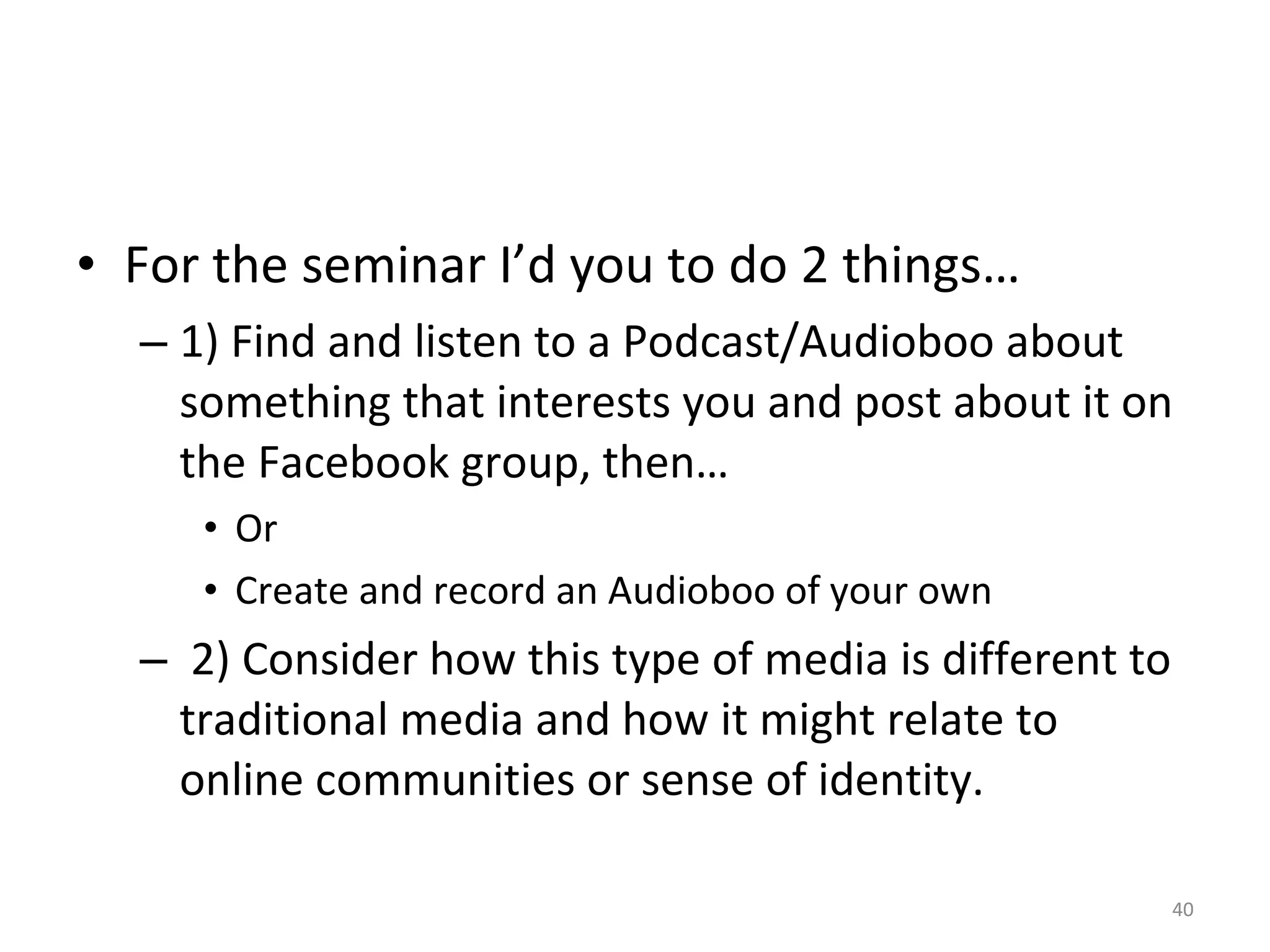 For the seminar I’d you to do 2 things… 1) Find and listen to a Podcast/Audioboo about something that interests you and post about it on the Facebook group, then… Or Create and record an Audioboo of your own 2) Consider how this type of media is different to traditional media and how it might relate to online communities or sense of identity. 