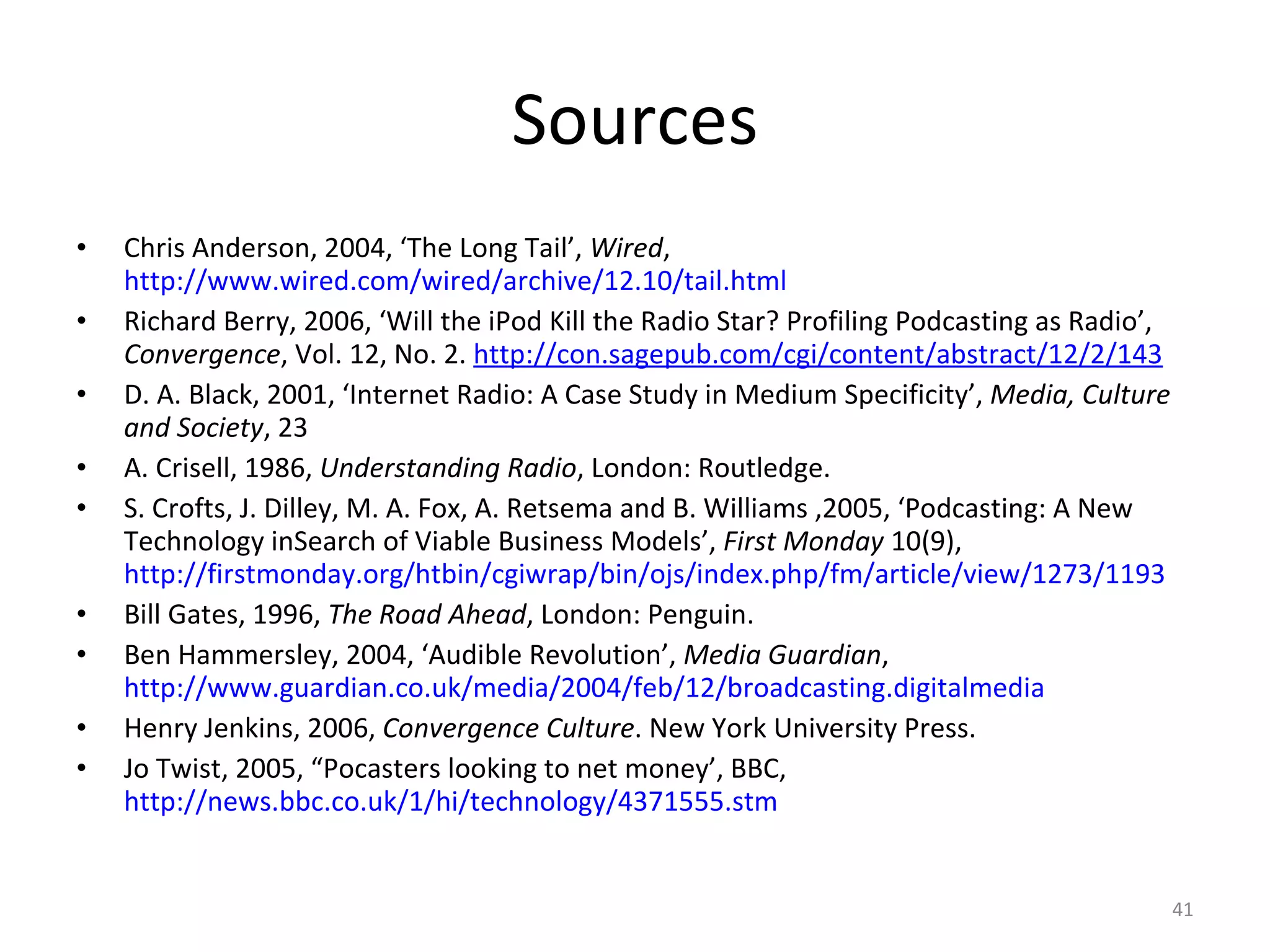 Sources Chris Anderson, 2004, ‘The Long Tail’,  Wired ,  http://www.wired.com/wired/archive/12.10/tail.html   Richard Berry, 2006, ‘Will the iPod Kill the Radio Star? Profiling Podcasting as Radio’,  Convergence , Vol. 12, No. 2.  http://con.sagepub.com/cgi/content/abstract/12/2/143   D. A. Black,  2001, ‘Internet Radio: A Case Study in Medium Specificity’,  Media, Culture and Society , 23 A. Crisell, 1986,  Understanding Radio , London: Routledge. S. Crofts, J. Dilley, M. A. Fox, A. Retsema and B. Williams ,2005, ‘Podcasting: A New Technology inSearch of Viable Business Models’,  First Monday  10(9),  http://firstmonday.org/htbin/cgiwrap/bin/ojs/index.php/fm/article/view/1273/1193   Bill Gates, 1996,  The Road Ahead , London: Penguin. Ben Hammersley, 2004, ‘Audible Revolution’,  Media Guardian ,  http://www.guardian.co.uk/media/2004/feb/12/broadcasting.digitalmedia   Henry Jenkins, 2006,  Convergence Culture . New York University Press. Jo Twist, 2005, “Pocasters looking to net money’, BBC,  http://news.bbc.co.uk/1/hi/technology/4371555.stm   