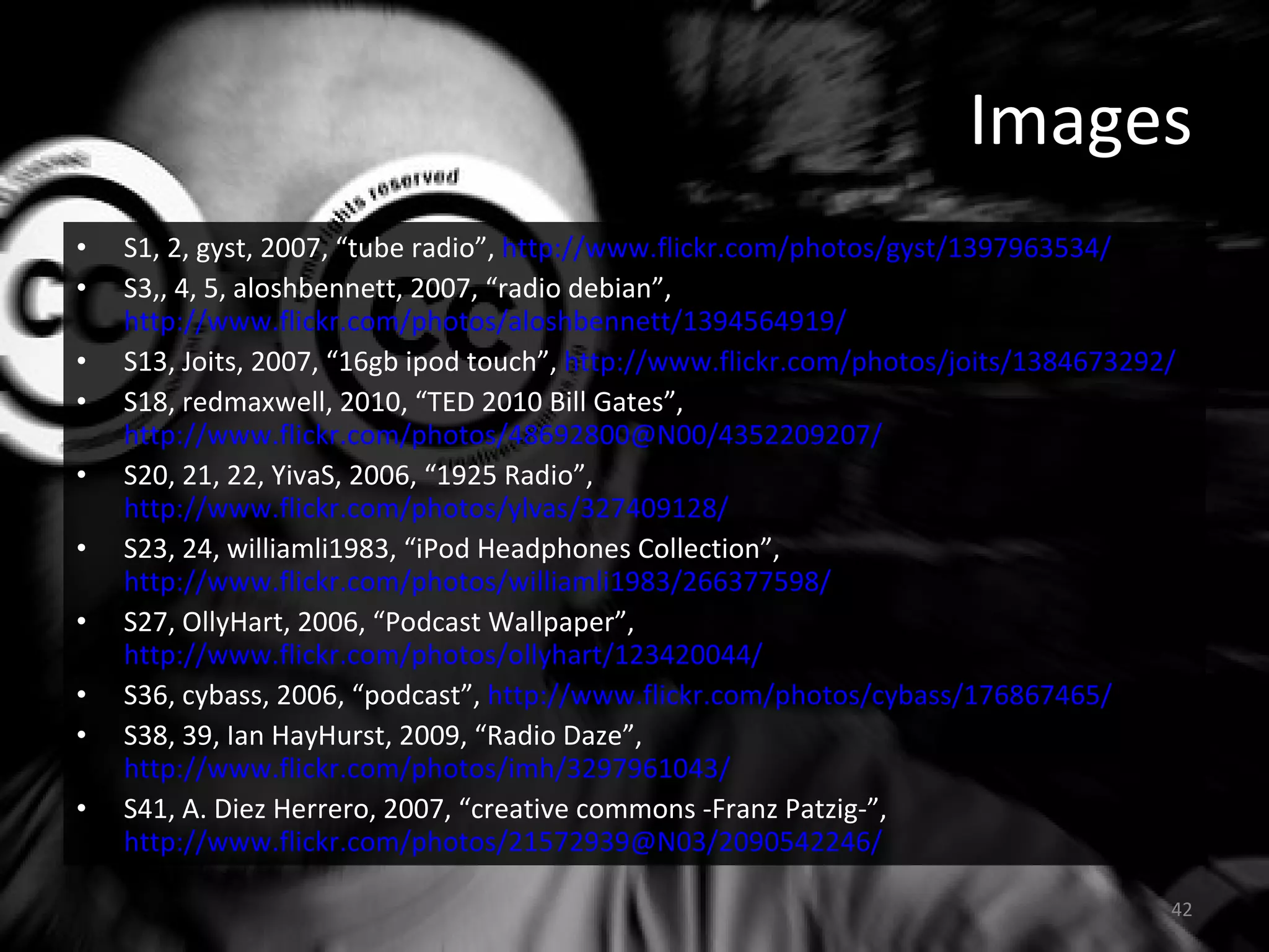 Images S1, 2, gyst, 2007, “tube radio”,  http://www.flickr.com/photos/gyst/1397963534/ S3,, 4, 5, aloshbennett, 2007, “radio debian”,  http://www.flickr.com/photos/aloshbennett/1394564919/   S13, Joits, 2007, “16gb ipod touch”,  http://www.flickr.com/photos/joits/1384673292/ S18, redmaxwell, 2010, “TED 2010 Bill Gates”,  http://www.flickr.com/photos/48692800@N00/4352209207/   S20, 21, 22, YivaS, 2006, “1925 Radio”,  http://www.flickr.com/photos/ylvas/327409128/   S23, 24, williamli1983, “iPod Headphones Collection”,  http://www.flickr.com/photos/williamli1983/266377598/   S27, OllyHart, 2006, “Podcast Wallpaper”,  http://www.flickr.com/photos/ollyhart/123420044/   S36, cybass, 2006, “podcast”,  http://www.flickr.com/photos/cybass/176867465/ S38, 39, Ian HayHurst, 2009, “Radio Daze”,  http://www.flickr.com/photos/imh/3297961043/   S41, A. Diez Herrero, 2007, “creative commons -Franz Patzig-”,  http://www.flickr.com/photos/21572939@N03/2090542246/ 