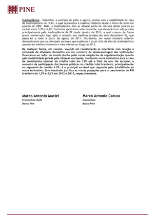 Inadimplência – Setembro, a exemplo de julho e agosto, contou com a estabilidade da taxa
de inadimplência em 5,9%, a qual representa a máxima histórica desde o início da série em
janeiro de 2002. Aliás, a inadimplência tem se situado perto da máxima desde janeiro ao
oscilar entre 5,7% e 5,9%. Conforme apontamos anteriormente, sua elevação tem sido puxada
principalmente pela inadimplência da PF desde janeiro de 2011, a qual cresceu de forma
quase ininterrupta logo após o anúncio das medidas prudenciais (em dezembro/10), que
passaram a valer a partir de agosto de 2011. Entretanto, em nosso relatório anterior
demonstramos que as principais variáveis que explicam o atual ciclo de alta da inadimplência
apontavam melhora iminente e mais intensa ao longo do 2S12.
De qualquer forma, em resumo, levando em consideração as incertezas com relação à
retomada da atividade doméstica em um contexto de desalavancagem das instituições
financeiras ao redor do mundo (tanto pelas novas exigências de regulamentação quanto
pela instabilidade gerada pela situação europeia), mantemos nossa estimativa para a taxa
de crescimento nominal do crédito total em 15% até o final do ano. Na verdade, o
aumento da participação dos bancos públicos no crédito total brasileiro, principalmente
no segmento de crédito à PF, é a principal variável que responde pela estabilidade da
nossa estimativa. Esse resultado justifica as nossas projeções para o crescimento do PIB
brasileiro de 1,5% e 3,3% em 2012 e 2013, respectivamente.




Marco Antonio Maciel                             Marco Antonio Caruso
Economista-chefe                                 Economista
Banco Pine                                       Banco Pine
 