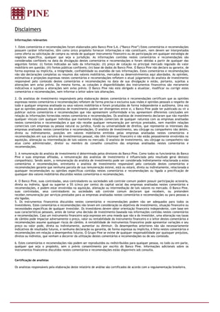 Disclaimers
Informações relevantes

1. Estes comentários e recomendações foram elaborados pelo Banco Pine S.A. (“Banco Pine”) Estes comentários e recomendações
possuem caráter informativo, têm como único propósito fornecer informações e não constituem, nem devem ser interpretados
como oferta ou solicitação de compra ou venda de qualquer instrumento financeiro ou de participação em qualquer estratégia de
negócios específica, qualquer que seja a jurisdição. As informações contidas nestes comentários e recomendações são
consideradas confiáveis na data da divulgação destes comentários e recomendações e foram obtidas a partir de qualquer das
seguintes fontes: (i) fontes indicadas ao lado da informação; (ii) preço de cotação no principal mercado regulado do valor
mobiliário em questão; (iii) fontes públicas confiáveis; (iv) base de dados do Banco Pine. O Banco Pine não declara ou garante, de
forma expressa ou implícita, a integridade, confiabilidade ou exatidão de tais informações. Estes comentários e recomendações
não são declarações completas ou resumos dos valores mobiliários, mercados ou desenvolvimentos aqui abordados. As opiniões,
estimativas e projeções expressas nestes comentários e recomendações refletem o atual julgamento do analista de investimento
responsável pelo conteúdo destes comentários e recomendações na data de sua divulgação e estão, portanto, sujeitas a
alterações sem aviso prévio. Da mesma forma, as cotações e disponibilidades dos instrumentos financeiros são meramente
indicativas e sujeitas a alterações sem aviso prévio. O Banco Pine não está obrigado a atualizar, modificar ou corrigir estes
comentários e recomendações, nem informar o leitor sobre tais alterações.

2. Os analistas de investimento responsáveis pela elaboração destes comentários e recomendações certificam que as opiniões
expressas nestes comentários e recomendações refletem de forma precisa e exclusiva suas visões e opiniões pessoais a respeito de
toda e qualquer empresa analisada ou seus valores mobiliários e foram produzidas de forma independente e autônoma. Uma vez
que as opiniões pessoais dos analistas de investimento podem ser divergentes entre si, o Banco Pine pode ter publicado ou vir a
publicar outros comentários e recomendações que não apresentem uniformidade e/ou apresentem diferentes conclusões em
relação às informações fornecidas nestes comentários e recomendações. Os analistas de investimento declaram que não mantêm
qualquer vínculo com qualquer indivíduo que mantenha relações comerciais de qualquer natureza com as empresas analisadas
nestes comentários e recomendações e que não recebe qualquer remuneração por serviços prestados, nem mantêm relações
comerciais com empresas ou pessoa natural ou jurídica, fundo ou universalidade de direitos, que represente os interesses das
empresas analisadas nestes comentários e recomendações. O analista de investimento, seu cônjuge ou companheiro não detém,
direta ou indiretamente, posições em valores mobiliários emitidos pelas empresas analisadas nestes comentários e
recomendações em sua carteira de investimentos pessoal, não têm interesse financeiro e não estão pessoalmente envolvidos na
aquisição, alienação ou intermediação de tais valores no mercado. O analista de investimento, seu cônjuge ou companheiro não
atua como administrador, diretor ou membro do conselho consultivo das empresas analisadas nestes comentários e
recomendações.

3. A remuneração do analista de investimento é determinada pelos diretores do Banco Pine. Como todos os funcionários do Banco
Pine e suas empresas afiliadas, a remuneração dos analistas de investimento é influenciada pelo resultado geral desta(s)
companhia(s). Sendo assim, a remuneração do analista de investimento pode ser considerada indiretamente relacionada a estes
comentários e recomendações, entretanto o analista de investimento responsável pelo conteúdo destes comentários e
recomendações garante que nenhuma parcela de sua remuneração esteve, está ou estará, direta ou indiretamente, relacionada a
quaisquer recomendações ou opiniões específicas contidas nestes comentários e recomendações ou ligada a precificação de
quaisquer dos valores mobiliários discutidos nestes comentários e recomendações.

4. O Banco Pine, suas controladas, seus controladores ou sociedades sob controle comum podem possuir participação acionária,
direta ou indireta, igual ou superior a 5% (cinco por cento) do capital social das empresas analisadas nestes comentários e
recomendações, e podem estar envolvidas na aquisição, alienação ou intermediação de tais valores no mercado. O Banco Pine,
suas controladas, seus controladores ou sociedades sob controle comum declaram que recebem, ou pretendem
receber,remuneração por serviços prestados para as empresas analisadas nestes comentários e recomendações ou para pessoas a
ela ligadas.
5. Os instrumentos financeiros discutidos nestes comentários e recomendações podem não ser adequados para todos os
investidores. Estes comentários e recomendações não levam em consideração os objetivos de investimento, situação financeira ou
necessidades específicas de qualquer investidor. Os investidores devem obter orientação financeira independente, com base em
suas características pessoais, antes de tomar uma decisão de investimento baseada nas informações contidas nestes comentários
e recomendações. Caso um instrumento financeiro seja expresso em uma moeda que não a do investidor, uma alteração nas taxas
de câmbio pode impactar adversamente o preço, valor ou rentabilidade do instrumento financeiro e o leitor destes comentários e
recomendações assume quaisquer riscos de câmbio. A rentabilidade de instrumentos financeiros pode apresentar variações e seu
preço ou valor pode, direta ou indiretamente, aumentar ou diminuir. Os desempenhos anteriores não são necessariamente
indicativos de resultados futuros, e nenhuma declaração ou garantia, de forma expressa ou implícita, é feita nestes comentários e
recomendações em relação a desempenhos futuros. O Grupo Pine se exime de qualquer responsabilidade por quaisquer prejuízos,
diretos ou indiretos, que venham a decorrer da utilização destes comentários e recomendações ou de seu conteúdo.

6. Estes comentários e recomendações não podem ser reproduzidos ou redistribuídos para qualquer pessoa, no todo ou em parte,
qualquer que seja o propósito, sem o prévio consentimento por escrito do Banco Pine. Informações adicionais sobre os
instrumentos financeiros discutidos nestes comentários e recomendações estão disponíveis sob consulta.


Certificação de analistas

Os analistas responsáveis pela elaboração deste relatório de análise são certificados de acordo com a regulamentação brasileira.
 