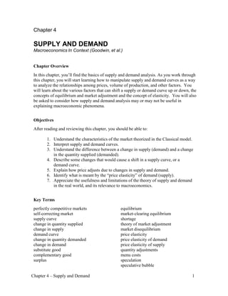 Chapter 4 – Supply and Demand 1
Chapter 4
SUPPLY AND DEMAND
Macroeconomics In Context (Goodwin, et al.)
Chapter Overview
In this chapter, you’ll find the basics of supply and demand analysis. As you work through
this chapter, you will start learning how to manipulate supply and demand curves as a way
to analyze the relationships among prices, volume of production, and other factors. You
will learn about the various factors that can shift a supply or demand curve up or down, the
concepts of equilibrium and market adjustment and the concept of elasticity. You will also
be asked to consider how supply and demand analysis may or may not be useful in
explaining macroeconomic phenomena.
Objectives
After reading and reviewing this chapter, you should be able to:
1. Understand the characteristics of the market theorized in the Classical model.
2. Interpret supply and demand curves.
3. Understand the difference between a change in supply (demand) and a change
in the quantity supplied (demanded).
4. Describe some changes that would cause a shift in a supply curve, or a
demand curve.
5. Explain how price adjusts due to changes in supply and demand.
6. Identify what is meant by the “price elasticity” of demand (supply).
7. Appreciate the usefulness and limitations of the theory of supply and demand
in the real world, and its relevance to macroeconomics.
Key Terms
perfectly competitive markets
self-correcting market
supply curve
change in quantity supplied
change in supply
demand curve
change in quantity demanded
change in demand
substitute good
complementary good
surplus
equilibrium
market-clearing equilibrium
shortage
theory of market adjustment
market disequilibrium
price elasticity
price elasticity of demand
price elasticity of supply
quantity adjustments
menu costs
speculation
speculative bubble
 