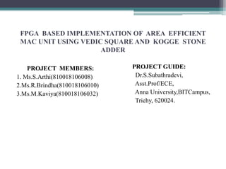 FPGA BASED IMPLEMENTATION OF AREA EFFICIENT
MAC UNIT USING VEDIC SQUARE AND KOGGE STONE
ADDER
PROJECT MEMBERS:
1. Ms.S.Arthi(810018106008)
2.Ms.R.Brindha(810018106010)
3.Ms.M.Kaviya(810018106032)
PROJECT GUIDE:
Dr.S.Subathradevi,
Asst.Prof/ECE,
Anna University,BITCampus,
Trichy, 620024.
 